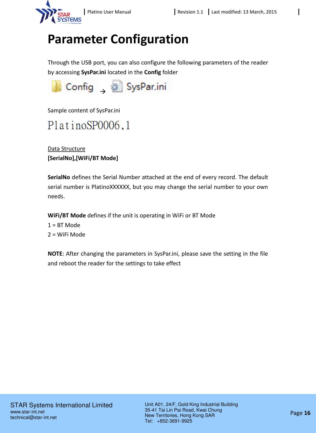  Platino User Manual Revision 1.1 Last modified: 13 March, 2015    STAR Systems International Limited Unit A01, 24/F, Gold King Industrial Building 35-41 Tai Lin Pai Road, Kwai Chung New Territories, Hong Kong SAR Tel:    +852-3691-9925  www.star-int.net technical@star-int.net Page 16     Parameter Configuration Through the USB port, you can also configure the following parameters of the reader by accessing SysPar.ini located in the Config folder     Sample content of SysPar.ini   Data Structure [SerialNo],[WiFi/BT Mode]  SerialNo defines the Serial Number attached at the end of every record. The default serial number is PlatinoXXXXXX, but you may change the serial number to your own needs.  WiFi/BT Mode defines if the unit is operating in WiFi or BT Mode 1 = BT Mode 2 = WiFi Mode  NOTE: After changing the parameters in SysPar.ini, please save the setting in the file and reboot the reader for the settings to take effect    