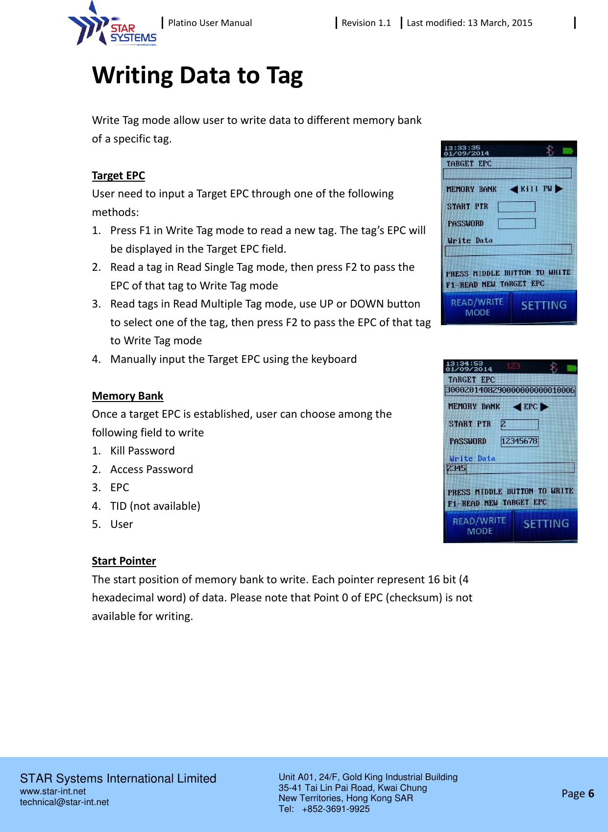  Platino User Manual Revision 1.1 Last modified: 13 March, 2015    STAR Systems International Limited Unit A01, 24/F, Gold King Industrial Building 35-41 Tai Lin Pai Road, Kwai Chung New Territories, Hong Kong SAR Tel:    +852-3691-9925  www.star-int.net technical@star-int.net Page 6     Writing Data to Tag Write Tag mode allow user to write data to different memory bank of a specific tag.  Target EPC User need to input a Target EPC through one of the following methods: 1. Press F1 in Write Tag mode to read a new tag. The tag&rsquo;s EPC will be displayed in the Target EPC field. 2. Read a tag in Read Single Tag mode, then press F2 to pass the EPC of that tag to Write Tag mode 3. Read tags in Read Multiple Tag mode, use UP or DOWN button to select one of the tag, then press F2 to pass the EPC of that tag to Write Tag mode 4. Manually input the Target EPC using the keyboard  Memory Bank Once a target EPC is established, user can choose among the following field to write 1. Kill Password 2. Access Password 3. EPC 4. TID (not available) 5. User  Start Pointer The start position of memory bank to write. Each pointer represent 16 bit (4 hexadecimal word) of data. Please note that Point 0 of EPC (checksum) is not available for writing.     