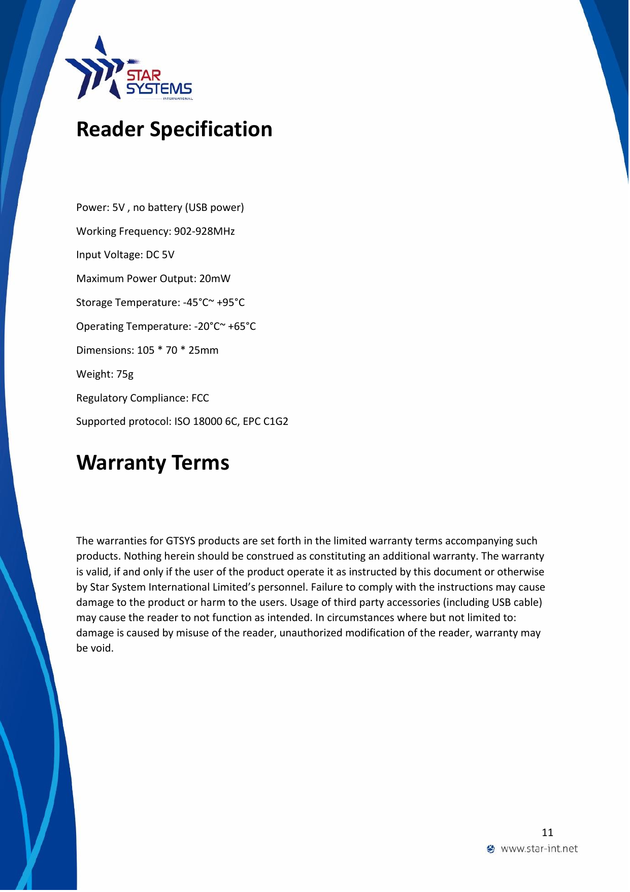  11  Reader Specification  Power: 5V , no battery (USB power) Working Frequency: 902-928MHz Input Voltage: DC 5V Maximum Power Output: 20mW Storage Temperature: -45&deg;C~ +95&deg;C Operating Temperature: -20&deg;C~ +65&deg;C Dimensions: 105 * 70 * 25mm Weight: 75g Regulatory Compliance: FCC Supported protocol: ISO 18000 6C, EPC C1G2 Warranty Terms The warranties for GTSYS products are set forth in the limited warranty terms accompanying such products. Nothing herein should be construed as constituting an additional warranty. The warranty is valid, if and only if the user of the product operate it as instructed by this document or otherwise by Star System International Limited&rsquo;s personnel. Failure to comply with the instructions may cause damage to the product or harm to the users. Usage of third party accessories (including USB cable) may cause the reader to not function as intended. In circumstances where but not limited to: damage is caused by misuse of the reader, unauthorized modification of the reader, warranty may be void.  