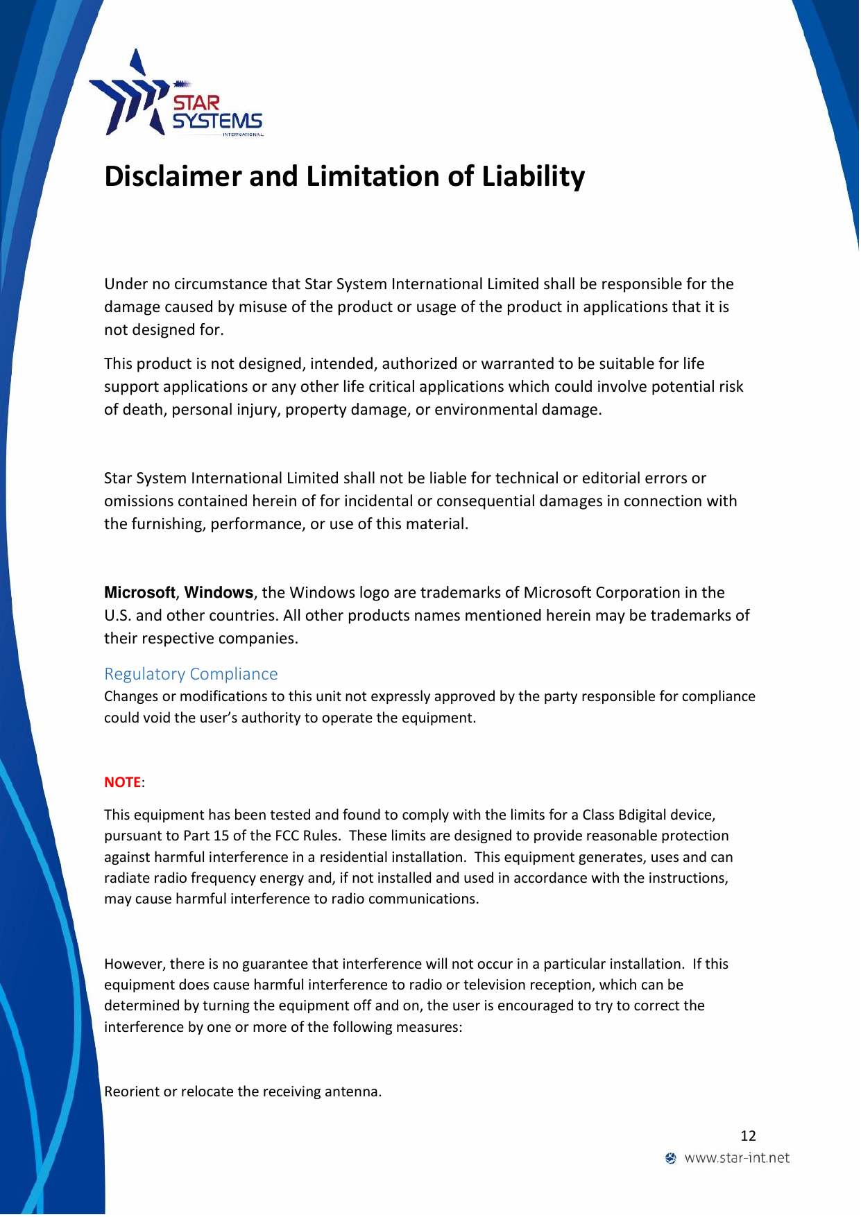  12  Disclaimer and Limitation of Liability Under no circumstance that Star System International Limited shall be responsible for the damage caused by misuse of the product or usage of the product in applications that it is not designed for. This product is not designed, intended, authorized or warranted to be suitable for life support applications or any other life critical applications which could involve potential risk of death, personal injury, property damage, or environmental damage.  Star System International Limited shall not be liable for technical or editorial errors or omissions contained herein of for incidental or consequential damages in connection with the furnishing, performance, or use of this material.  Microsoft, Windows, the Windows logo are trademarks of Microsoft Corporation in the U.S. and other countries. All other products names mentioned herein may be trademarks of their respective companies. Regulatory Compliance Changes or modifications to this unit not expressly approved by the party responsible for compliance could void the user&rsquo;s authority to operate the equipment.  NOTE:   This equipment has been tested and found to comply with the limits for a Class Bdigital device, pursuant to Part 15 of the FCC Rules.  These limits are designed to provide reasonable protection against harmful interference in a residential installation.  This equipment generates, uses and can radiate radio frequency energy and, if not installed and used in accordance with the instructions, may cause harmful interference to radio communications.   However, there is no guarantee that interference will not occur in a particular installation.  If this equipment does cause harmful interference to radio or television reception, which can be determined by turning the equipment off and on, the user is encouraged to try to correct the interference by one or more of the following measures:   Reorient or relocate the receiving antenna. 