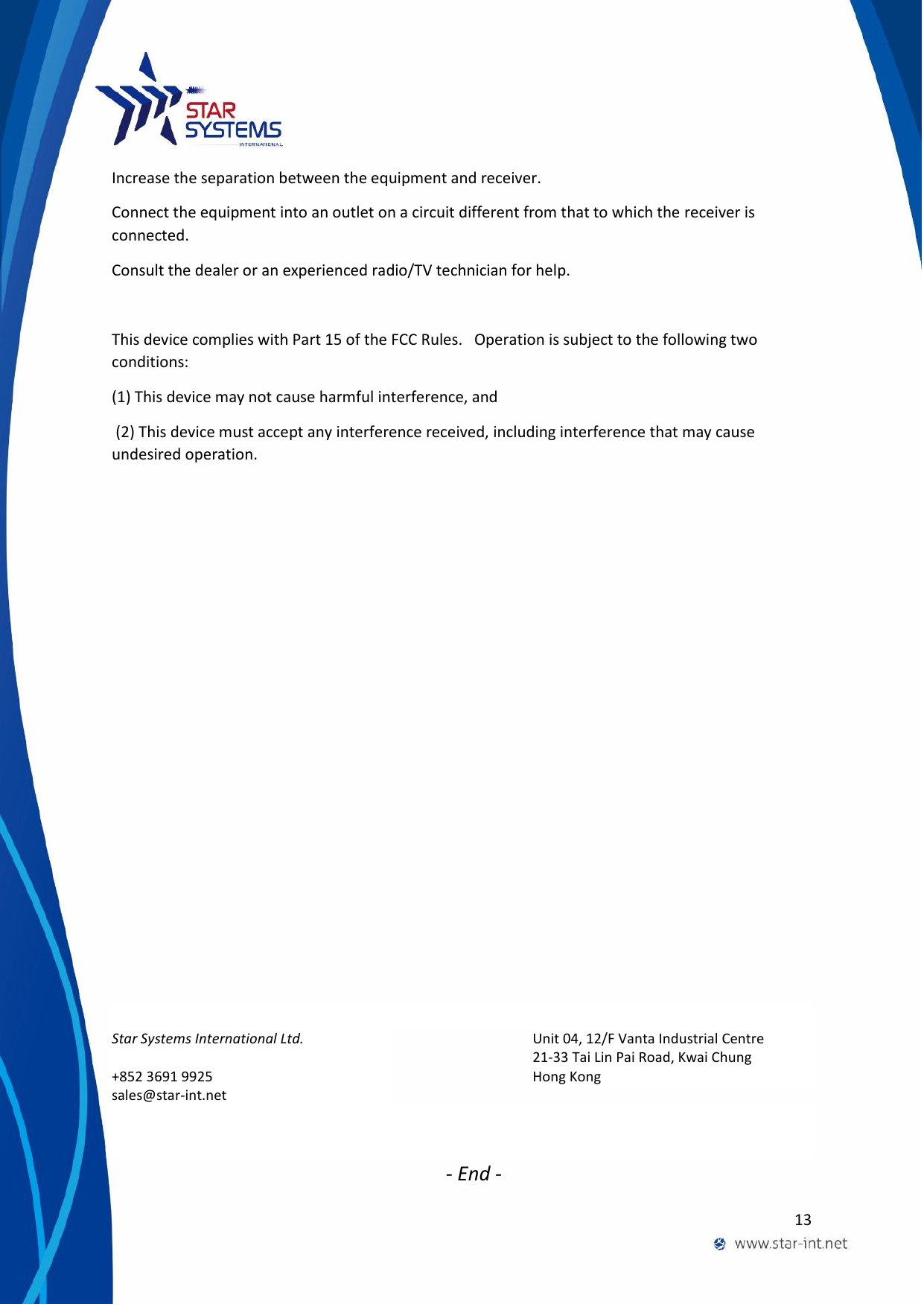  13  Increase the separation between the equipment and receiver. Connect the equipment into an outlet on a circuit different from that to which the receiver is connected. Consult the dealer or an experienced radio/TV technician for help.  This device complies with Part 15 of the FCC Rules.   Operation is subject to the following two conditions:  (1) This device may not cause harmful interference, and  (2) This device must accept any interference received, including interference that may cause undesired operation.                 Star Systems International Ltd. +852 3691 9925  sales@star-int.net Unit 04, 12/F Vanta Industrial Centre 21-33 Tai Lin Pai Road, Kwai Chung Hong Kong          - End - 