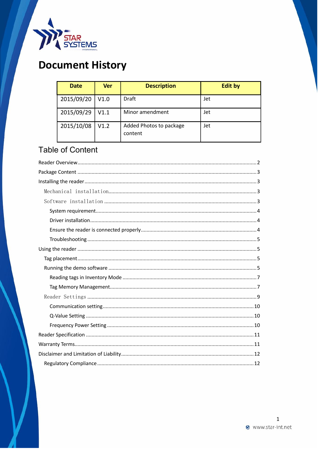  1  Document History  Table of Content Reader Overview ............................................................................................................................... 2 Package Content ............................................................................................................................... 3 Installing the reader .......................................................................................................................... 3 Mechanical installation......................................................................................................... 3 Software installation ............................................................................................................ 3 System requirement .................................................................................................................. 4 Driver installation ...................................................................................................................... 4 Ensure the reader is connected properly .................................................................................. 4 Troubleshooting ........................................................................................................................ 5 Using the reader ............................................................................................................................... 5 Tag placement ............................................................................................................................... 5 Running the demo software ......................................................................................................... 5 Reading tags in Inventory Mode ............................................................................................... 7 Tag Memory Management ........................................................................................................ 7 Reader Settings ........................................................................................................................ 9 Communication setting ........................................................................................................... 10 Q-Value Setting ....................................................................................................................... 10 Frequency Power Setting ........................................................................................................ 10 Reader Specification ....................................................................................................................... 11 Warranty Terms ............................................................................................................................... 11 Disclaimer and Limitation of Liability .............................................................................................. 12 Regulatory Compliance ............................................................................................................... 12   Date Ver Description Edit by 2015/09/20 V1.0 Draft Jet 2015/09/29 V1.1 Minor amendment Jet 2015/10/08 V1.2 Added Photos to package content Jet 