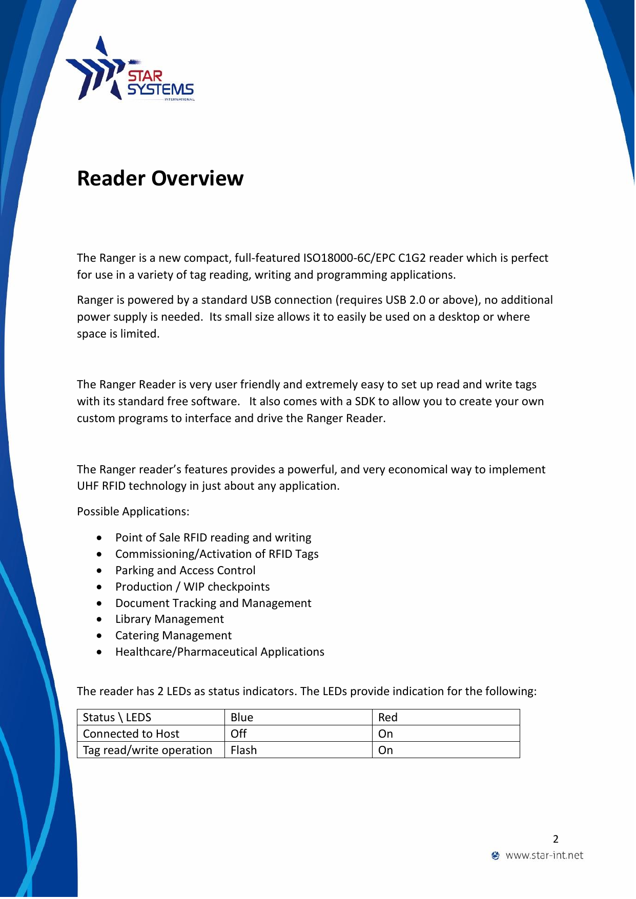  2   Reader Overview The Ranger is a new compact, full-featured ISO18000-6C/EPC C1G2 reader which is perfect for use in a variety of tag reading, writing and programming applications. Ranger is powered by a standard USB connection (requires USB 2.0 or above), no additional power supply is needed.  Its small size allows it to easily be used on a desktop or where space is limited.   The Ranger Reader is very user friendly and extremely easy to set up read and write tags with its standard free software.   It also comes with a SDK to allow you to create your own custom programs to interface and drive the Ranger Reader.  The Ranger reader&rsquo;s features provides a powerful, and very economical way to implement UHF RFID technology in just about any application. Possible Applications:  Point of Sale RFID reading and writing  Commissioning/Activation of RFID Tags  Parking and Access Control  Production / WIP checkpoints  Document Tracking and Management  Library Management  Catering Management  Healthcare/Pharmaceutical Applications  The reader has 2 LEDs as status indicators. The LEDs provide indication for the following: Status \ LEDS Blue Red Connected to Host Off On Tag read/write operation Flash On  