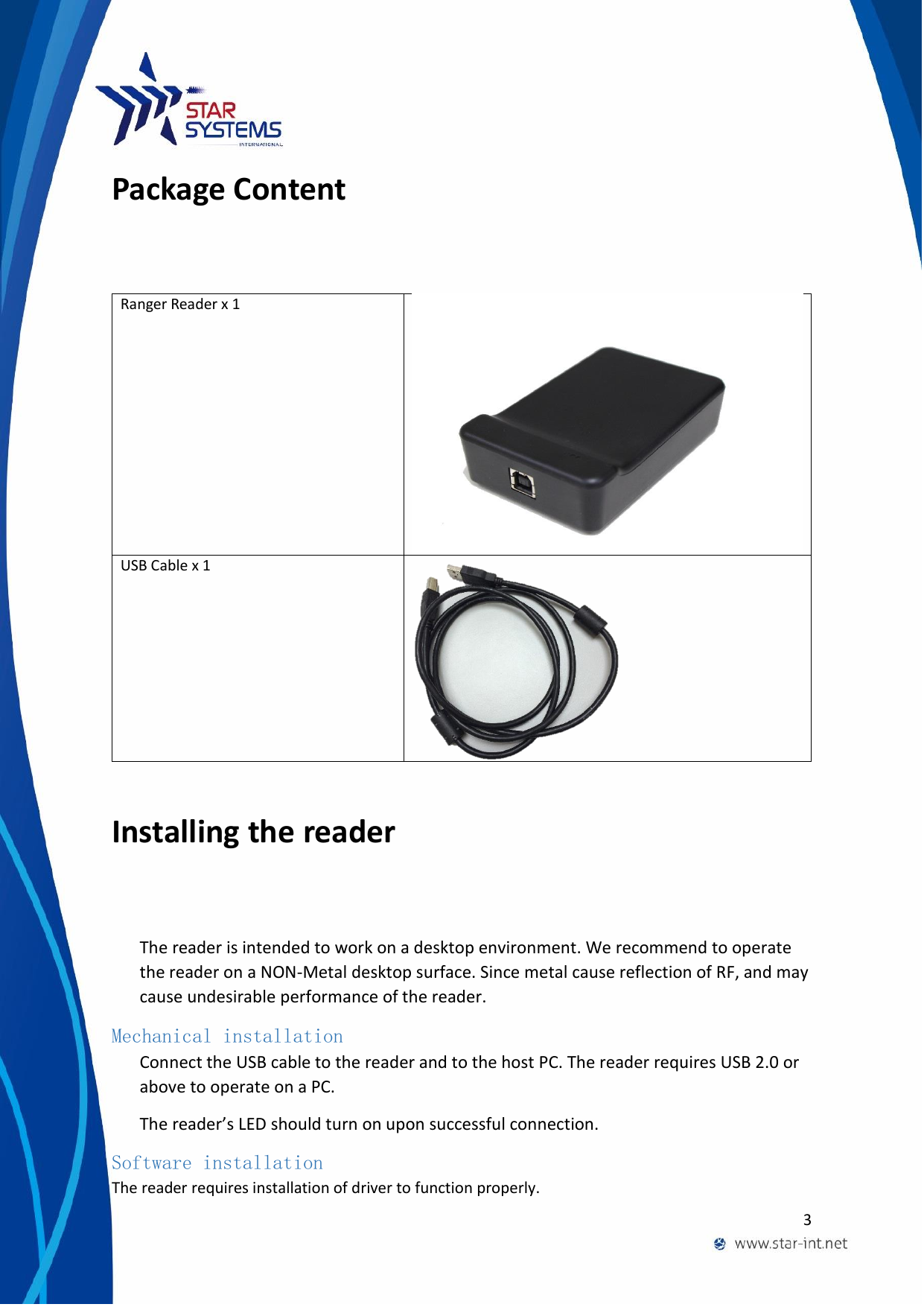  3  Package Content Ranger Reader x 1  USB Cable x 1   Installing the reader The reader is intended to work on a desktop environment. We recommend to operate the reader on a NON-Metal desktop surface. Since metal cause reflection of RF, and may cause undesirable performance of the reader. Mechanical installation Connect the USB cable to the reader and to the host PC. The reader requires USB 2.0 or above to operate on a PC. The reader&rsquo;s LED should turn on upon successful connection. Software installation The reader requires installation of driver to function properly. 
