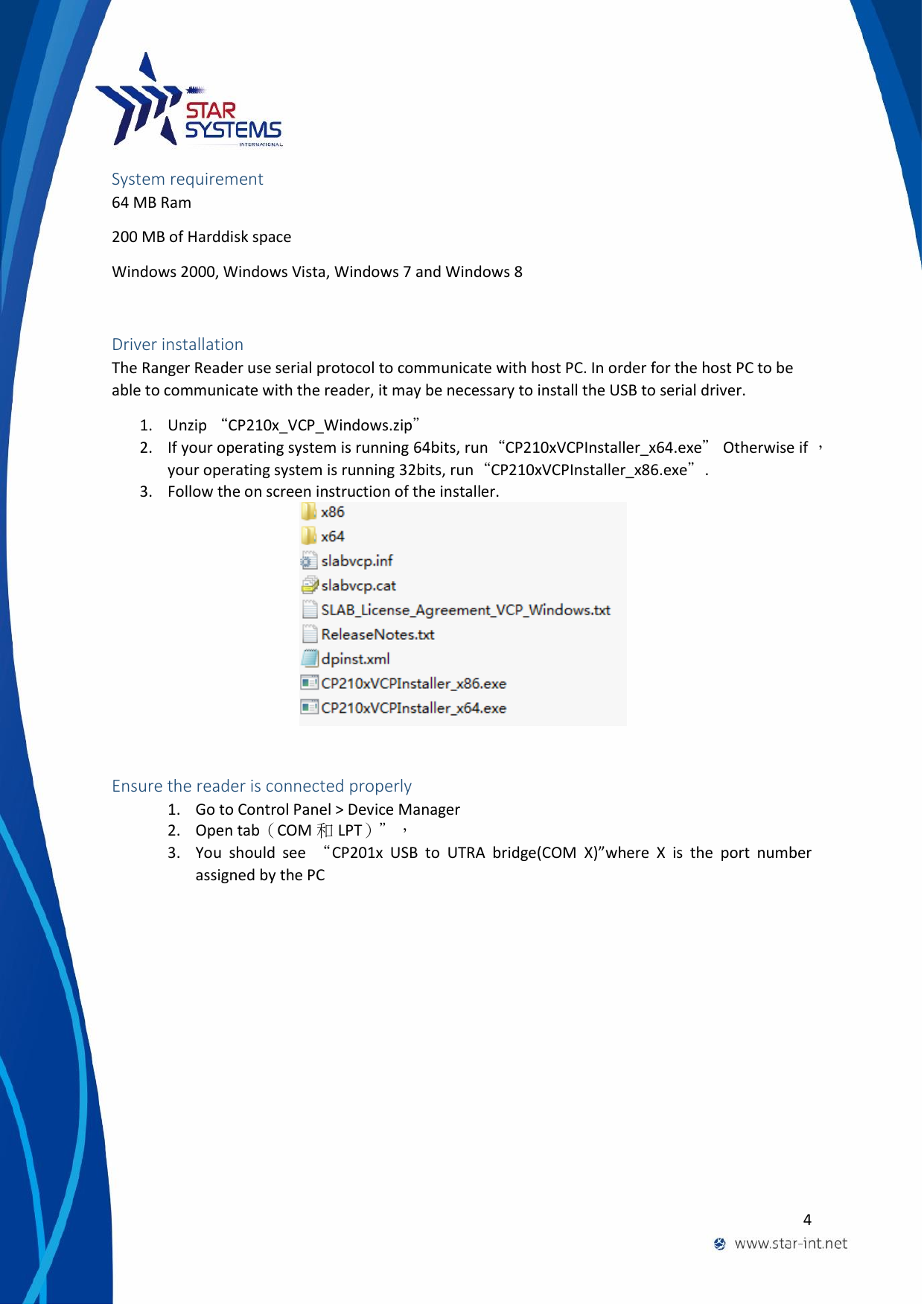  4  System requirement 64 MB Ram 200 MB of Harddisk space Windows 2000, Windows Vista, Windows 7 and Windows 8  Driver installation The Ranger Reader use serial protocol to communicate with host PC. In order for the host PC to be able to communicate with the reader, it may be necessary to install the USB to serial driver. 1. Unzip &ldquo;CP210x_VCP_Windows.zip&rdquo; 2. If your operating system is running 64bits, run&ldquo;CP210xVCPInstaller_x64.exe&rdquo; Otherwise if ，your operating system is running 32bits, run&ldquo;CP210xVCPInstaller_x86.exe&rdquo;. 3. Follow the on screen instruction of the installer.                                                                  Ensure the reader is connected properly 1. Go to Control Panel > Device Manager 2. Open tab（COM 和LPT）&rdquo;， 3. You  should  see  &ldquo;CP201x  USB  to  UTRA  bridge(COM  X)&rdquo;where  X  is  the  port  number assigned by the PC 