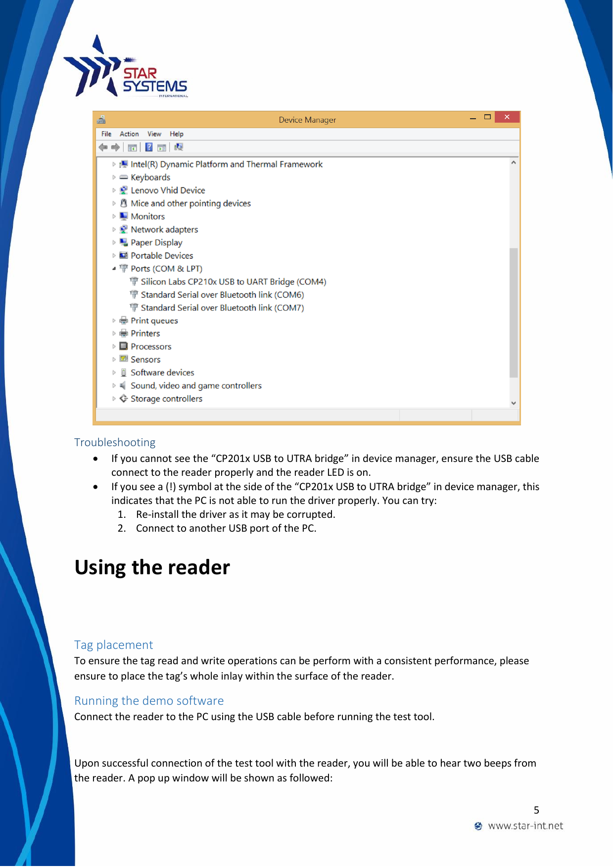  5   Troubleshooting  If you cannot see the &ldquo;CP201x USB to UTRA bridge&rdquo; in device manager, ensure the USB cable connect to the reader properly and the reader LED is on.  If you see a (!) symbol at the side of the &ldquo;CP201x USB to UTRA bridge&rdquo; in device manager, this indicates that the PC is not able to run the driver properly. You can try: 1. Re-install the driver as it may be corrupted. 2. Connect to another USB port of the PC. Using the reader Tag placement To ensure the tag read and write operations can be perform with a consistent performance, please ensure to place the tag&rsquo;s whole inlay within the surface of the reader.  Running the demo software Connect the reader to the PC using the USB cable before running the test tool.  Upon successful connection of the test tool with the reader, you will be able to hear two beeps from the reader. A pop up window will be shown as followed:  