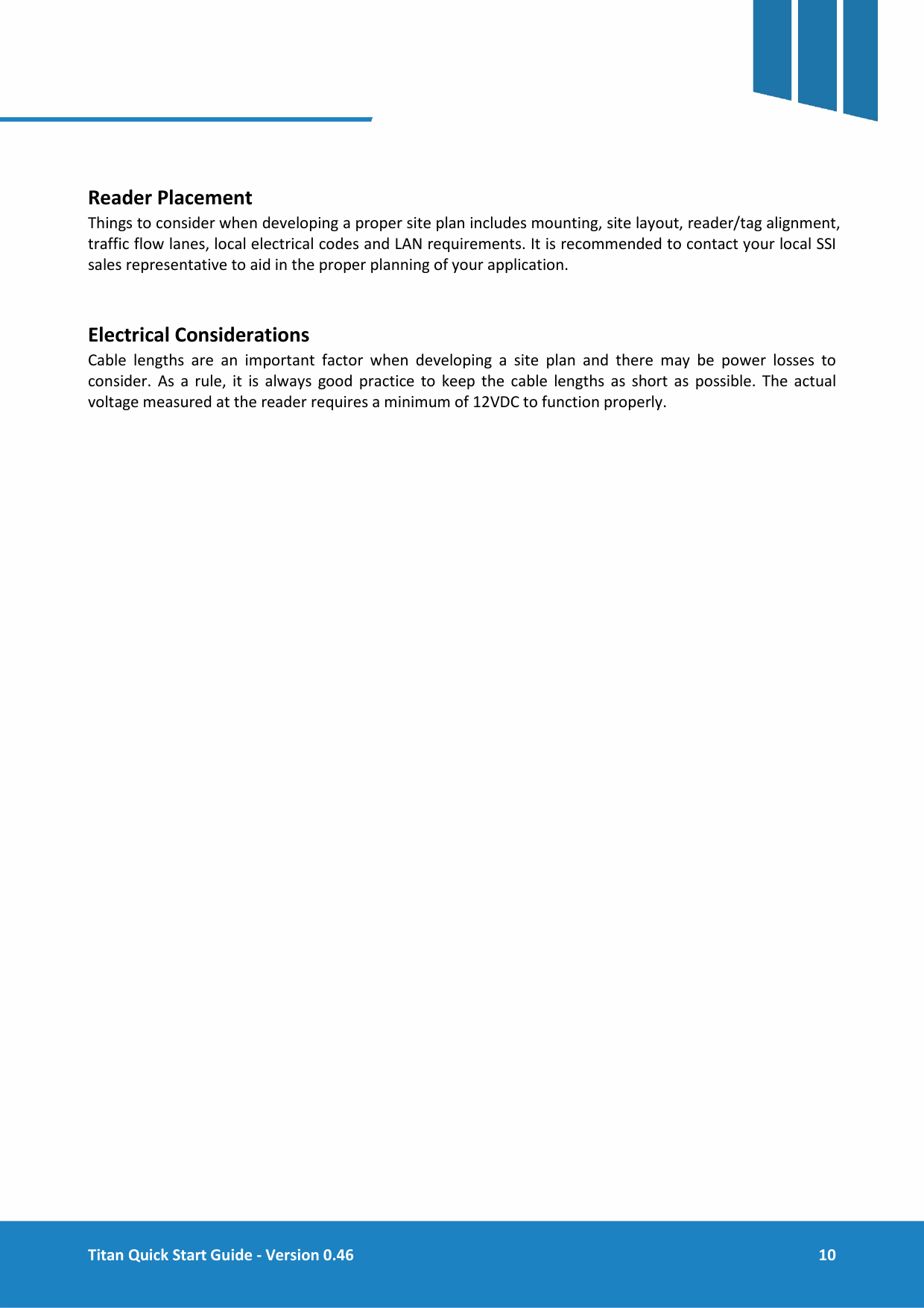  Titan Quick Start Guide - Version 0.46  10      Reader Placement Things to consider when developing a proper site plan includes mounting, site layout, reader/tag alignment, traffic flow lanes, local electrical codes and LAN requirements. It is recommended to contact your local SSI sales representative to aid in the proper planning of your application.   Electrical Considerations Cable lengths are an important factor when developing a site plan and there may be power losses to consider. As a rule, it is always good practice to keep the cable lengths as short as possible. The actual voltage measured at the reader requires a minimum of 12VDC to function properly.    