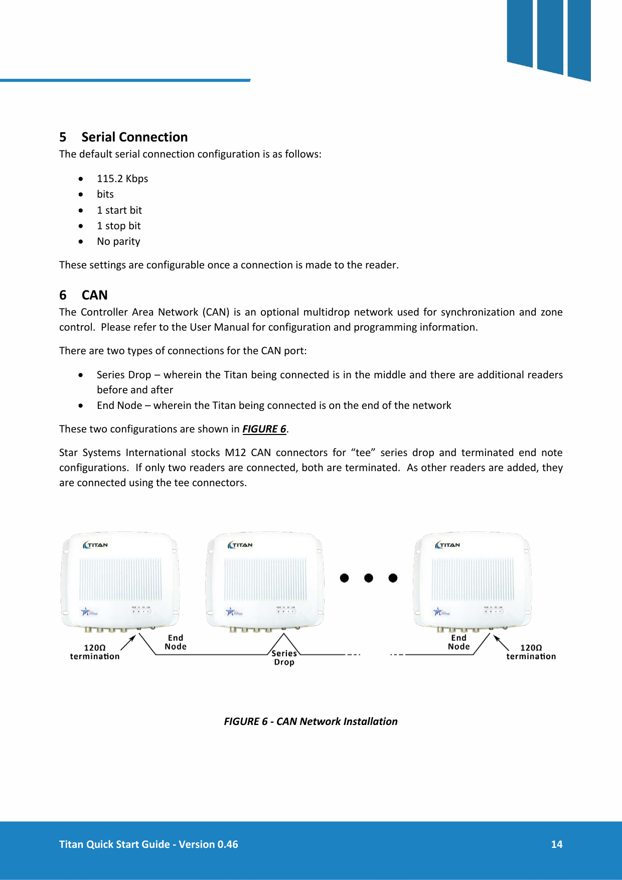  Titan Quick Start Guide - Version 0.46  14      5 Serial Connection The default serial connection configuration is as follows: &bull; 115.2 Kbps &bull; bits &bull; 1 start bit &bull; 1 stop bit &bull; No parity These settings are configurable once a connection is made to the reader. 6 CAN The Controller Area Network (CAN) is an optional multidrop network used for synchronization and zone control.  Please refer to the User Manual for configuration and programming information. There are two types of connections for the CAN port: &bull; Series Drop &ndash; wherein the Titan being connected is in the middle and there are additional readers before and after &bull; End Node &ndash; wherein the Titan being connected is on the end of the network These two configurations are shown in FIGURE 6.   Star Systems International stocks M12 CAN connectors for &ldquo;tee&rdquo; series drop and terminated end note configurations.  If only two readers are connected, both are terminated.  As other readers are added, they are connected using the tee connectors.    FIGURE 6 - CAN Network Installation     