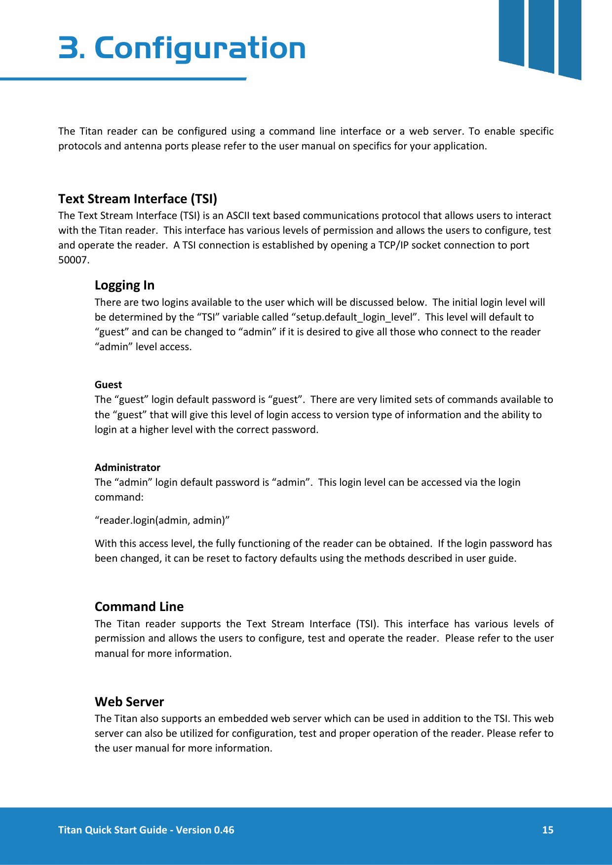  Titan Quick Start Guide - Version 0.46  15  3. Configuration   The Titan reader can be configured using a command line interface or a web server. To enable specific protocols and antenna ports please refer to the user manual on specifics for your application.  Text Stream Interface (TSI) The Text Stream Interface (TSI) is an ASCII text based communications protocol that allows users to interact with the Titan reader.  This interface has various levels of permission and allows the users to configure, test and operate the reader.  A TSI connection is established by opening a TCP/IP socket connection to port 50007.  Logging In There are two logins available to the user which will be discussed below.  The initial login level will be determined by the &ldquo;TSI&rdquo; variable called &ldquo;setup.default_login_level&rdquo;.  This level will default to &ldquo;guest&rdquo; and can be changed to &ldquo;admin&rdquo; if it is desired to give all those who connect to the reader &ldquo;admin&rdquo; level access.  Guest The &ldquo;guest&rdquo; login default password is &ldquo;guest&rdquo;.  There are very limited sets of commands available to the &ldquo;guest&rdquo; that will give this level of login access to version type of information and the ability to login at a higher level with the correct password.  Administrator The &ldquo;admin&rdquo; login default password is &ldquo;admin&rdquo;.  This login level can be accessed via the login command: &ldquo;reader.login(admin, admin)&rdquo; With this access level, the fully functioning of the reader can be obtained.  If the login password has been changed, it can be reset to factory defaults using the methods described in user guide.  Command Line The Titan reader supports the Text Stream Interface (TSI). This interface has various levels of permission and allows the users to configure, test and operate the reader.  Please refer to the user manual for more information.  Web Server The Titan also supports an embedded web server which can be used in addition to the TSI. This web server can also be utilized for configuration, test and proper operation of the reader. Please refer to the user manual for more information.    
