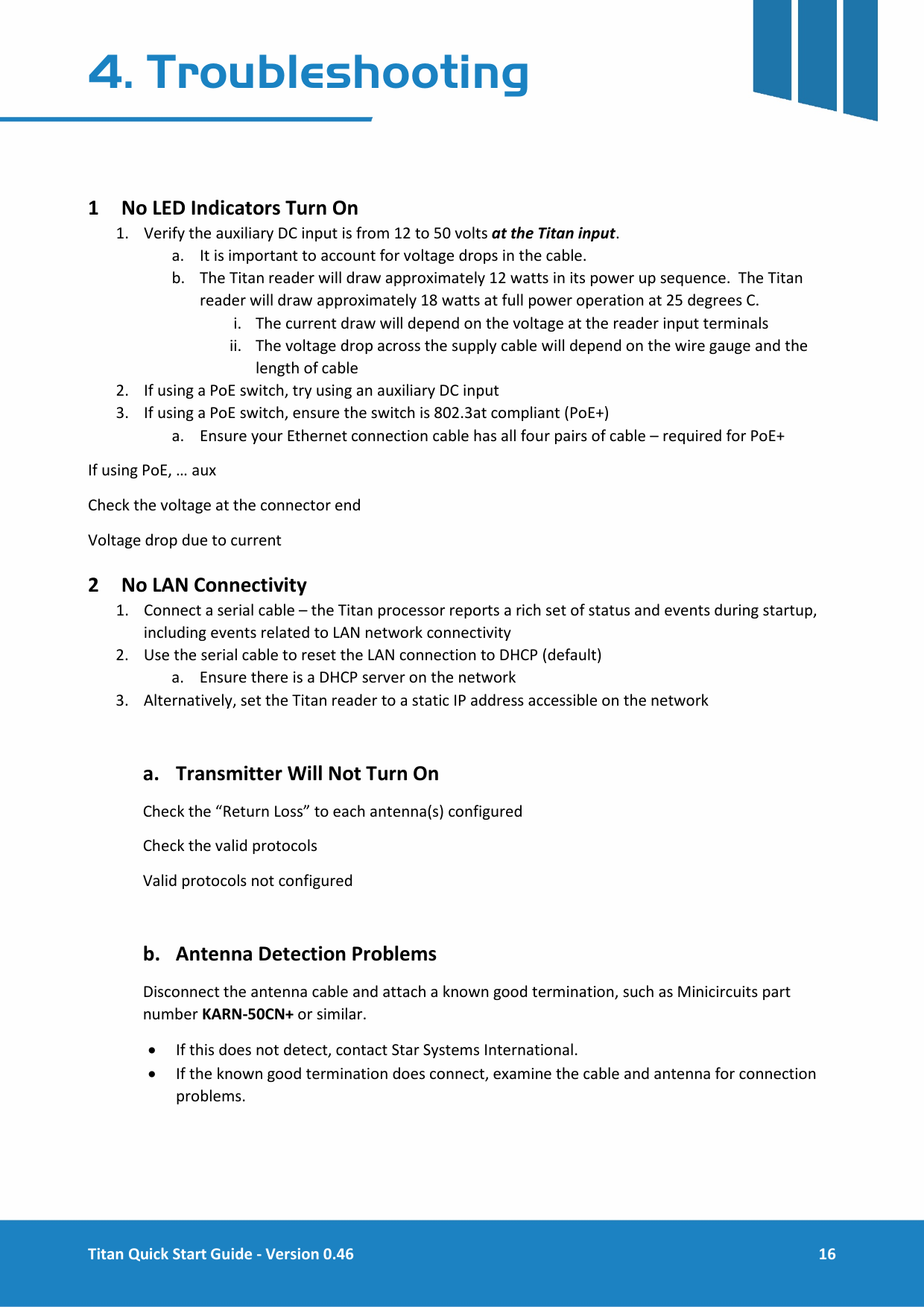  Titan Quick Start Guide - Version 0.46  16  4. Troubleshooting   1 No LED Indicators Turn On 1. Verify the auxiliary DC input is from 12 to 50 volts at the Titan input.   a. It is important to account for voltage drops in the cable.   b. The Titan reader will draw approximately 12 watts in its power up sequence.  The Titan reader will draw approximately 18 watts at full power operation at 25 degrees C.   i. The current draw will depend on the voltage at the reader input terminals ii. The voltage drop across the supply cable will depend on the wire gauge and the length of cable 2. If using a PoE switch, try using an auxiliary DC input 3. If using a PoE switch, ensure the switch is 802.3at compliant (PoE+) a. Ensure your Ethernet connection cable has all four pairs of cable &ndash; required for PoE+ If using PoE, &hellip; aux  Check the voltage at the connector end Voltage drop due to current 2 No LAN Connectivity 1. Connect a serial cable &ndash; the Titan processor reports a rich set of status and events during startup, including events related to LAN network connectivity 2. Use the serial cable to reset the LAN connection to DHCP (default) a. Ensure there is a DHCP server on the network 3. Alternatively, set the Titan reader to a static IP address accessible on the network  a. Transmitter Will Not Turn On Check the &ldquo;Return Loss&rdquo; to each antenna(s) configured Check the valid protocols Valid protocols not configured  b. Antenna Detection Problems Disconnect the antenna cable and attach a known good termination, such as Minicircuits part number KARN-50CN+ or similar.   &bull; If this does not detect, contact Star Systems International. &bull; If the known good termination does connect, examine the cable and antenna for connection problems.    