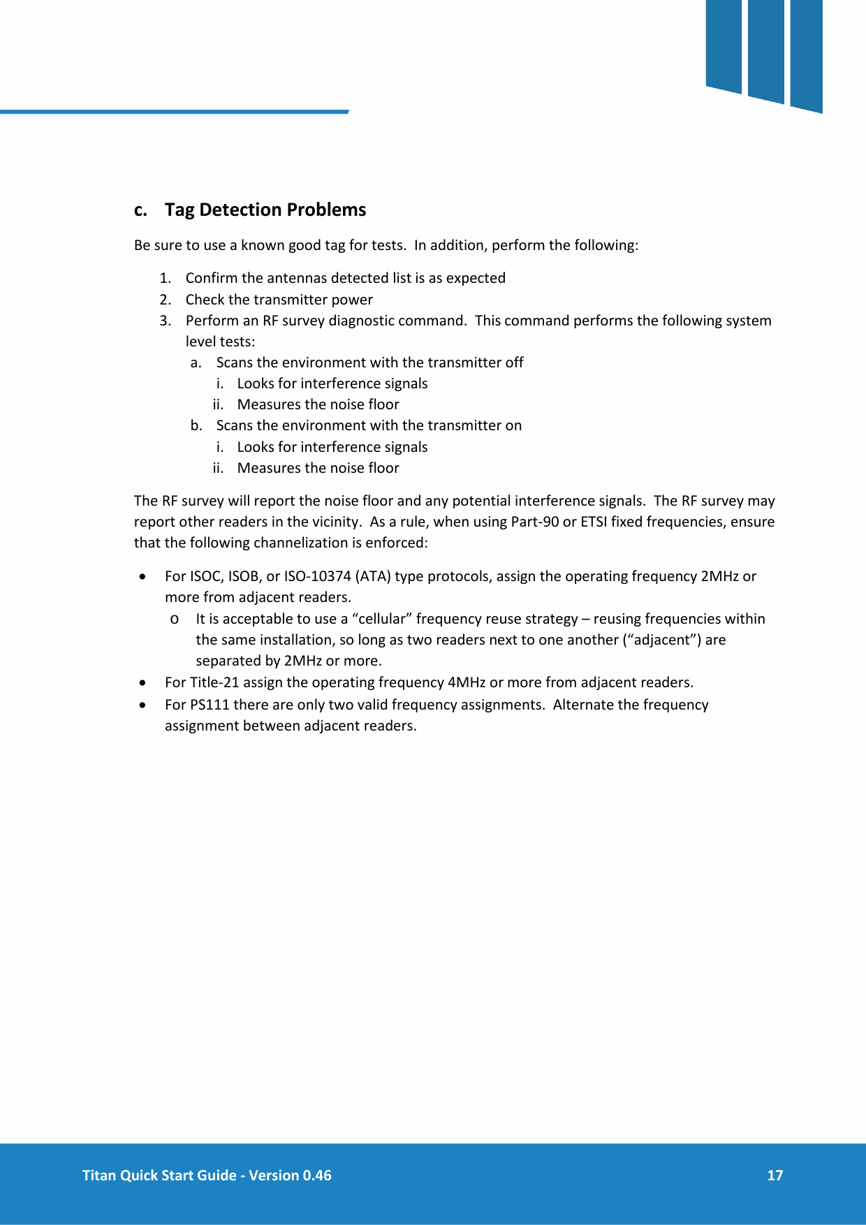  Titan Quick Start Guide - Version 0.46  17       c. Tag Detection Problems Be sure to use a known good tag for tests.  In addition, perform the following: 1. Confirm the antennas detected list is as expected 2. Check the transmitter power 3. Perform an RF survey diagnostic command.  This command performs the following system level tests: a. Scans the environment with the transmitter off i. Looks for interference signals ii. Measures the noise floor b. Scans the environment with the transmitter on i. Looks for interference signals ii. Measures the noise floor The RF survey will report the noise floor and any potential interference signals.  The RF survey may report other readers in the vicinity.  As a rule, when using Part-90 or ETSI fixed frequencies, ensure that the following channelization is enforced: &bull; For ISOC, ISOB, or ISO-10374 (ATA) type protocols, assign the operating frequency 2MHz or more from adjacent readers. o It is acceptable to use a &ldquo;cellular&rdquo; frequency reuse strategy &ndash; reusing frequencies within the same installation, so long as two readers next to one another (&ldquo;adjacent&rdquo;) are separated by 2MHz or more. &bull; For Title-21 assign the operating frequency 4MHz or more from adjacent readers. &bull; For PS111 there are only two valid frequency assignments.  Alternate the frequency assignment between adjacent readers.   
