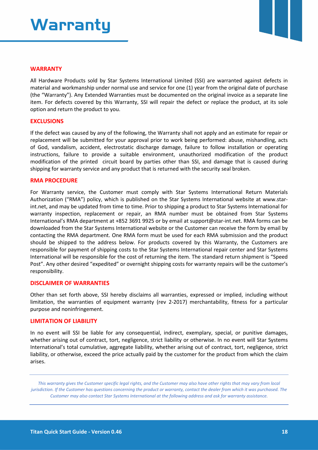  Titan Quick Start Guide - Version 0.46  18  Warranty   WARRANTY All Hardware Products sold by Star Systems International Limited (SSI) are warranted against defects in material and workmanship under normal use and service for one (1) year from the original date of purchase (the &ldquo;Warranty&rdquo;). Any Extended Warranties must be documented on the original invoice as a separate line item. For defects covered by this Warranty, SSI will repair the defect or replace the product, at its sole option and return the product to you. EXCLUSIONS If the defect was caused by any of the following, the Warranty shall not apply and an estimate for repair or replacement will be submitted for your approval prior to work being performed: abuse, mishandling, acts of God, vandalism, accident, electrostatic discharge damage, failure to follow installation or operating instructions,  failure to provide a suitable environment, unauthorized modification of the product modification of the printed  circuit board by parties other than SSI, and damage that is caused during shipping for warranty service and any product that is returned with the security seal broken. RMA PROCEDURE For Warranty service, the Customer must comply with Star Systems International Return Materials Authorization (&ldquo;RMA&rdquo;) policy, which is published on the Star Systems International website at www.star-int.net, and may be updated from time to time. Prior to shipping a product to Star Systems International for warranty inspection, replacement or repair, an RMA number must be obtained from Star Systems International&rsquo;s RMA department at +852 3691 9925 or by email at support@star-int.net. RMA forms can be downloaded from the Star Systems International website or the Customer can receive the form by email by contacting the RMA department. One RMA form must be used for each RMA submission and the product should be shipped to the address below. For products covered by this Warranty, the Customers are responsible for payment of shipping costs to the Star Systems International repair center and Star Systems International will be responsible for the cost of returning the item. The standard return shipment is &ldquo;Speed Post&rdquo;. Any other desired &ldquo;expedited&rdquo; or overnight shipping costs for warranty repairs will be the customer&rsquo;s responsibility.  DISCLAIMER OF WARRANTIES Other than set forth above, SSI hereby disclaims all warranties, expressed or implied, including without limitation, the warranties of equipment warranty (rev 2-2017) merchantability, fitness for a particular purpose and noninfringement. LIMITATION OF LIABILITY In no event will SSI be liable for any consequential, indirect, exemplary, special, or punitive damages, whether arising out of contract, tort, negligence, strict liability or otherwise. In no event will Star Systems International&rsquo;s total cumulative, aggregate liability, whether arising out of contract, tort, negligence, strict liability, or otherwise, exceed the price actually paid by the customer for the product from which the claim arises. This warranty gives the Customer specific legal rights, and the Customer may also have other rights that may vary from local jurisdiction. If the Customer has questions concerning the product or warranty, contact the dealer from which it was purchased. The Customer may also contact Star Systems International at the following address and ask for warranty assistance.  