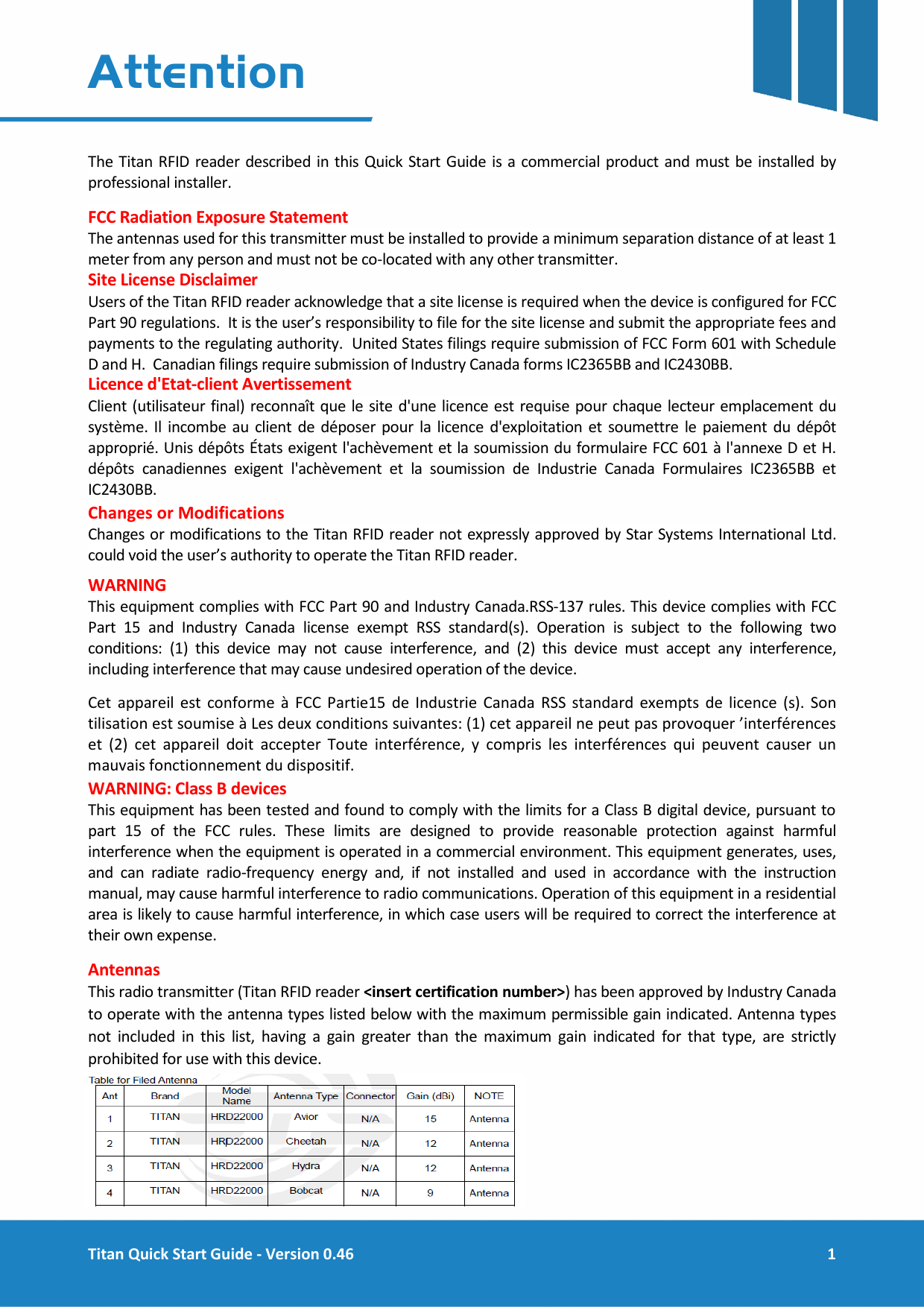  Titan Quick Start Guide - Version 0.46  1  Attention  The Titan RFID reader described in this Quick Start Guide is a commercial product and must be installed by professional installer. FCC Radiation Exposure Statement  The antennas used for this transmitter must be installed to provide a minimum separation distance of at least 1 meter from any person and must not be co-located with any other transmitter. Site License Disclaimer  Users of the Titan RFID reader acknowledge that a site license is required when the device is configured for FCC Part 90 regulations.  It is the user&rsquo;s responsibility to file for the site license and submit the appropriate fees and payments to the regulating authority.  United States filings require submission of FCC Form 601 with Schedule D and H.  Canadian filings require submission of Industry Canada forms IC2365BB and IC2430BB. Licence d'Etat-client Avertissement Client (utilisateur final) reconna&icirc;t que le site d'une licence est requise pour chaque lecteur emplacement du syst&egrave;me. Il incombe au client de d&eacute;poser pour la licence d'exploitation et soumettre le paiement du d&eacute;p&ocirc;t appropri&eacute;. Unis d&eacute;p&ocirc;ts &Eacute;tats exigent l'ach&egrave;vement et la soumission du formulaire FCC 601 &agrave; l'annexe D et H. d&eacute;p&ocirc;ts canadiennes exigent l'ach&egrave;vement et la soumission de Industrie Canada Formulaires IC2365BB et IC2430BB. Changes or Modifications  Changes or modifications to the Titan RFID reader not expressly approved by Star Systems International Ltd. could void the user&rsquo;s authority to operate the Titan RFID reader. WARNING This equipment complies with FCC Part 90 and Industry Canada.RSS-137 rules. This device complies with FCC Part 15 and Industry Canada license exempt RSS standard(s). Operation is subject to the following two conditions: (1) this device may not cause interference, and (2) this device must accept any interference, including interference that may cause undesired operation of the device. Cet appareil est conforme &agrave; FCC Partie15 de Industrie Canada RSS standard exempts de licence (s). Son tilisation est soumise &agrave; Les deux conditions suivantes: (1) cet appareil ne peut pas provoquer &rsquo;interf&eacute;rences et (2) cet appareil doit accepter Toute interf&eacute;rence, y compris les interf&eacute;rences qui peuvent causer un mauvais fonctionnement du dispositif. WARNING: Class B devices This equipment has been tested and found to comply with the limits for a Class B digital device, pursuant to part 15 of the FCC rules. These limits are designed to provide reasonable protection against harmful interference when the equipment is operated in a commercial environment. This equipment generates, uses, and can radiate radio-frequency energy and, if not installed and used in accordance with the instruction manual, may cause harmful interference to radio communications. Operation of this equipment in a residential area is likely to cause harmful interference, in which case users will be required to correct the interference at their own expense. Antennas This radio transmitter (Titan RFID reader <insert certification number>) has been approved by Industry Canada to operate with the antenna types listed below with the maximum permissible gain indicated. Antenna types not included in this list, having a gain greater than the maximum gain indicated for that type, are strictly prohibited for use with this device.     