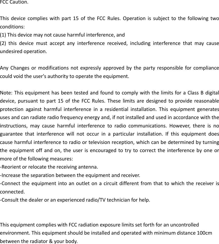FCC Caution.  This device complies with part 15  of  the  FCC Rules. Operation  is  subject to the  following two conditions:   (1) This device may not cause harmful interference, and   (2)  this  device  must  accept  any  interference  received,  including  interference  that  may  cause undesired operation.  Any  Changes or modifications not expressly approved by  the party responsible for compliance could void the user's authority to operate the equipment.  Note: This equipment has been tested and found to comply with the limits for a Class B digital device, pursuant to part  15 of the  FCC Rules.  These  limits are  designed to provide reasonable protection  against  harmful  interference  in  a  residential  installation.  This  equipment  generates uses and can radiate radio frequency energy and, if not installed and used in accordance with the instructions,  may  cause  harmful  interference  to  radio  communications.  However,  there  is  no guarantee  that  interference  will  not  occur  in  a  particular  installation.  If  this  equipment  does cause harmful interference to radio or television reception, which can be determined by turning the equipment off and on, the user is encouraged to try to correct the interference by one or more of the following measures: -Reorient or relocate the receiving antenna. -Increase the separation between the equipment and receiver. -Connect the equipment into an outlet on a circuit different from that to which the receiver is connected. -Consult the dealer or an experienced radio/TV technician for help.     This equipment complies with FCC radiation exposure limits set forth for an uncontrolled environment. This equipment should be installed and operated with minimum distance 100cm between the radiator &amp; your body.                      