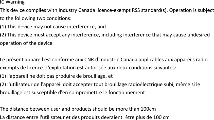 IC Warning   This device complies with Industry Canada licence-exempt RSS standard(s). Operation is subject to the following two conditions: (1) This device may not cause interference, and   (2) This device must accept any interference, including interference that may cause undesired operation of the device.  Le pr&eacute;sent appareil est conforme aux CNR d'Industrie Canada applicables aux appareils radio exempts de licence. L'exploitation est autoris&eacute;e aux deux conditions suivantes:   (1) l'appareil ne doit pas produire de brouillage, et (2) l'utilisateur de l'appareil doit accepter tout brouillage radio&eacute;lectrique subi, m&ecirc;me si le brouillage est susceptible d'en compromettre le fonctionnement  The distance between user and products should be more than 100cm La distance entre l'utilisateur et des produits devraient  &ecirc;tre plus de 100 cm  