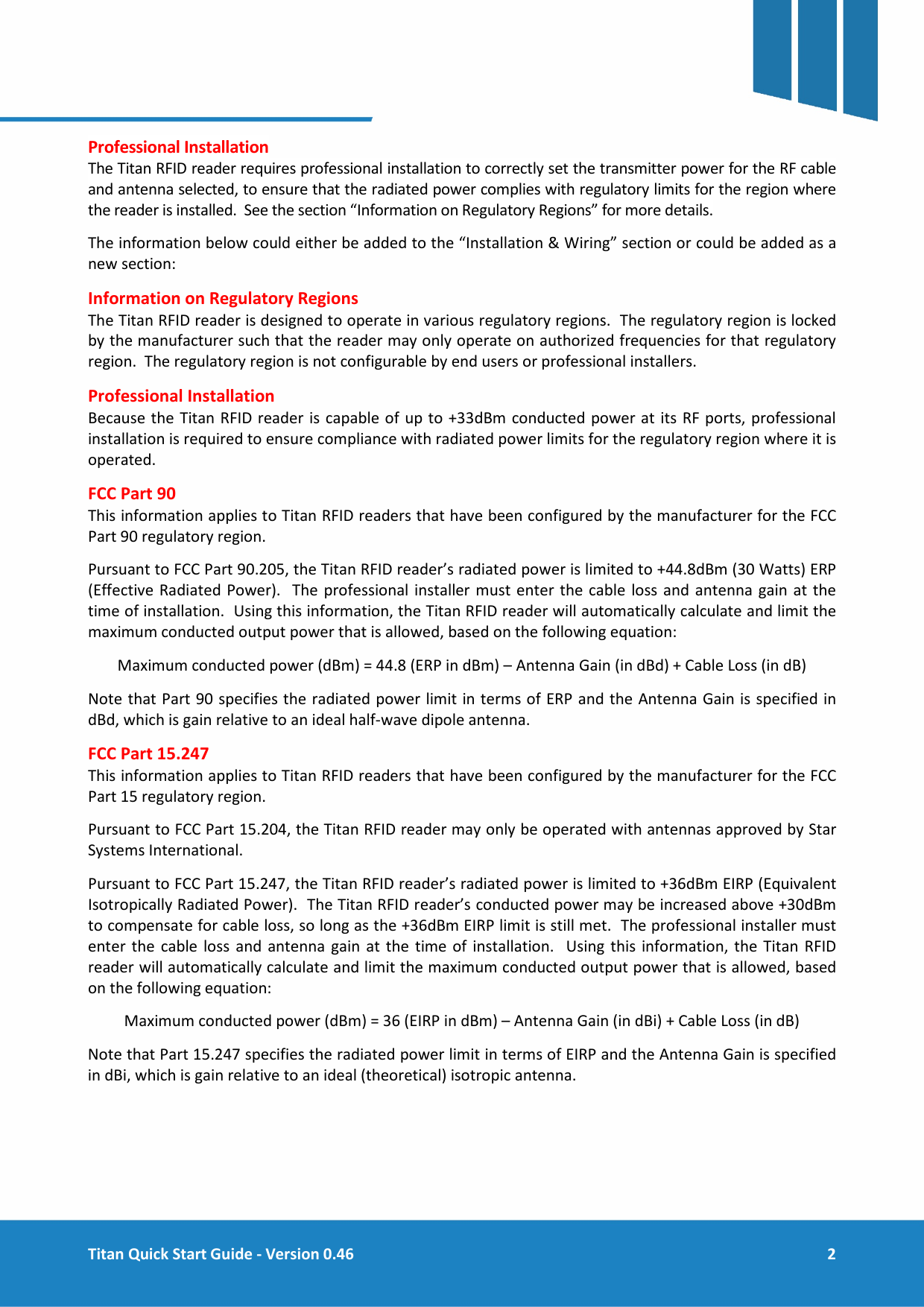  Titan Quick Start Guide - Version 0.46  2      Professional Installation  The Titan RFID reader requires professional installation to correctly set the transmitter power for the RF cable and antenna selected, to ensure that the radiated power complies with regulatory limits for the region where the reader is installed.  See the section &ldquo;Information on Regulatory Regions&rdquo; for more details. The information below could either be added to the &ldquo;Installation &amp; Wiring&rdquo; section or could be added as a new section: Information on Regulatory Regions The Titan RFID reader is designed to operate in various regulatory regions.  The regulatory region is locked by the manufacturer such that the reader may only operate on authorized frequencies for that regulatory region.  The regulatory region is not configurable by end users or professional installers. Professional Installation Because the Titan RFID reader is capable of up to +33dBm conducted power at its RF ports, professional installation is required to ensure compliance with radiated power limits for the regulatory region where it is operated. FCC Part 90 This information applies to Titan RFID readers that have been configured by the manufacturer for the FCC Part 90 regulatory region. Pursuant to FCC Part 90.205, the Titan RFID reader&rsquo;s radiated power is limited to +44.8dBm (30 Watts) ERP (Effective Radiated Power).  The professional installer must enter the cable loss and antenna gain at the time of installation.  Using this information, the Titan RFID reader will automatically calculate and limit the maximum conducted output power that is allowed, based on the following equation: Maximum conducted power (dBm) = 44.8 (ERP in dBm) &ndash; Antenna Gain (in dBd) + Cable Loss (in dB) Note that Part 90 specifies the radiated power limit in terms of ERP and the Antenna Gain is specified in dBd, which is gain relative to an ideal half-wave dipole antenna. FCC Part 15.247 This information applies to Titan RFID readers that have been configured by the manufacturer for the FCC Part 15 regulatory region. Pursuant to FCC Part 15.204, the Titan RFID reader may only be operated with antennas approved by Star Systems International. Pursuant to FCC Part 15.247, the Titan RFID reader&rsquo;s radiated power is limited to +36dBm EIRP (Equivalent Isotropically Radiated Power).  The Titan RFID reader&rsquo;s conducted power may be increased above +30dBm to compensate for cable loss, so long as the +36dBm EIRP limit is still met.  The professional installer must enter the cable loss and antenna gain at the time of installation.  Using this information, the Titan RFID reader will automatically calculate and limit the maximum conducted output power that is allowed, based on the following equation: Maximum conducted power (dBm) = 36 (EIRP in dBm) &ndash; Antenna Gain (in dBi) + Cable Loss (in dB) Note that Part 15.247 specifies the radiated power limit in terms of EIRP and the Antenna Gain is specified in dBi, which is gain relative to an ideal (theoretical) isotropic antenna.    