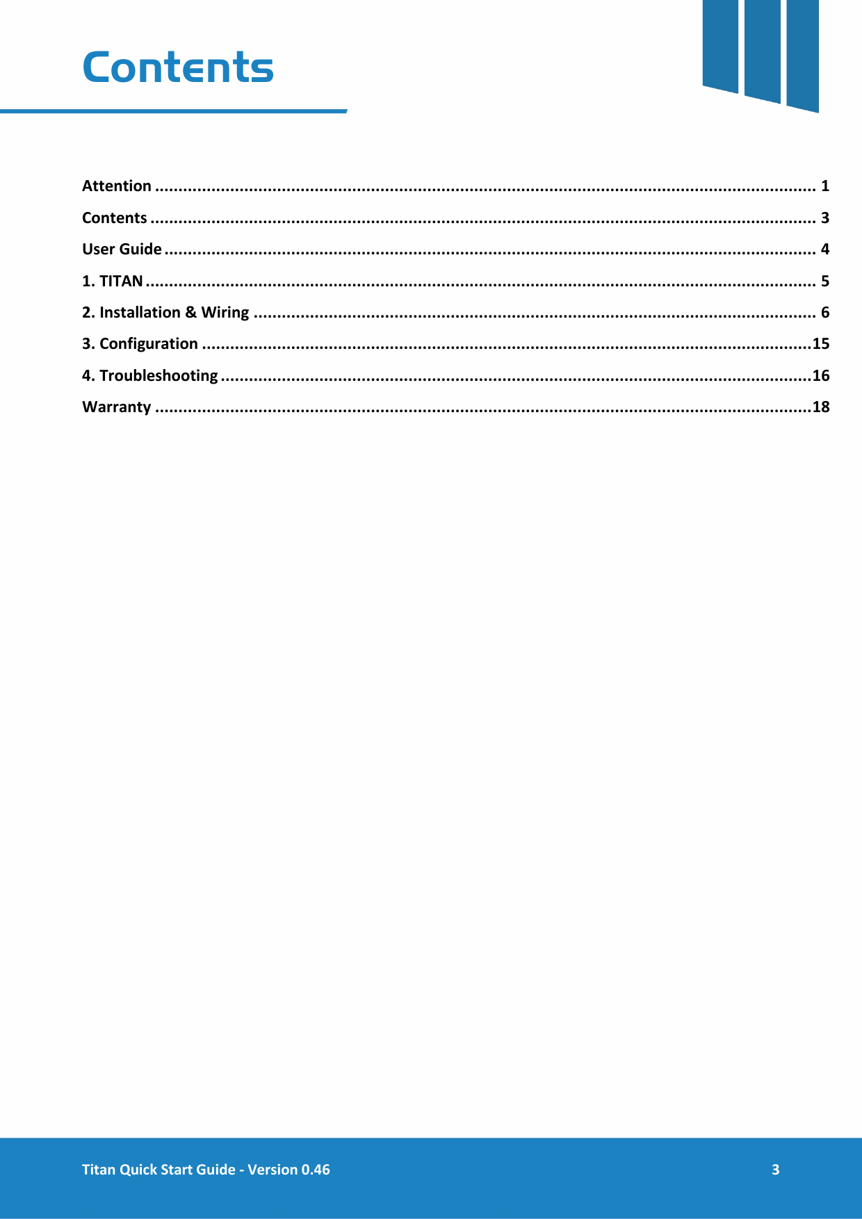  Titan Quick Start Guide - Version 0.46  3  Contents   Attention ............................................................................................................................................. 1 Contents .............................................................................................................................................. 3 User Guide ........................................................................................................................................... 4 1. TITAN ............................................................................................................................................... 5 2. Installation &amp; Wiring ........................................................................................................................ 6 3. Configuration .................................................................................................................................. 15 4. Troubleshooting .............................................................................................................................. 16 Warranty ............................................................................................................................................ 18     