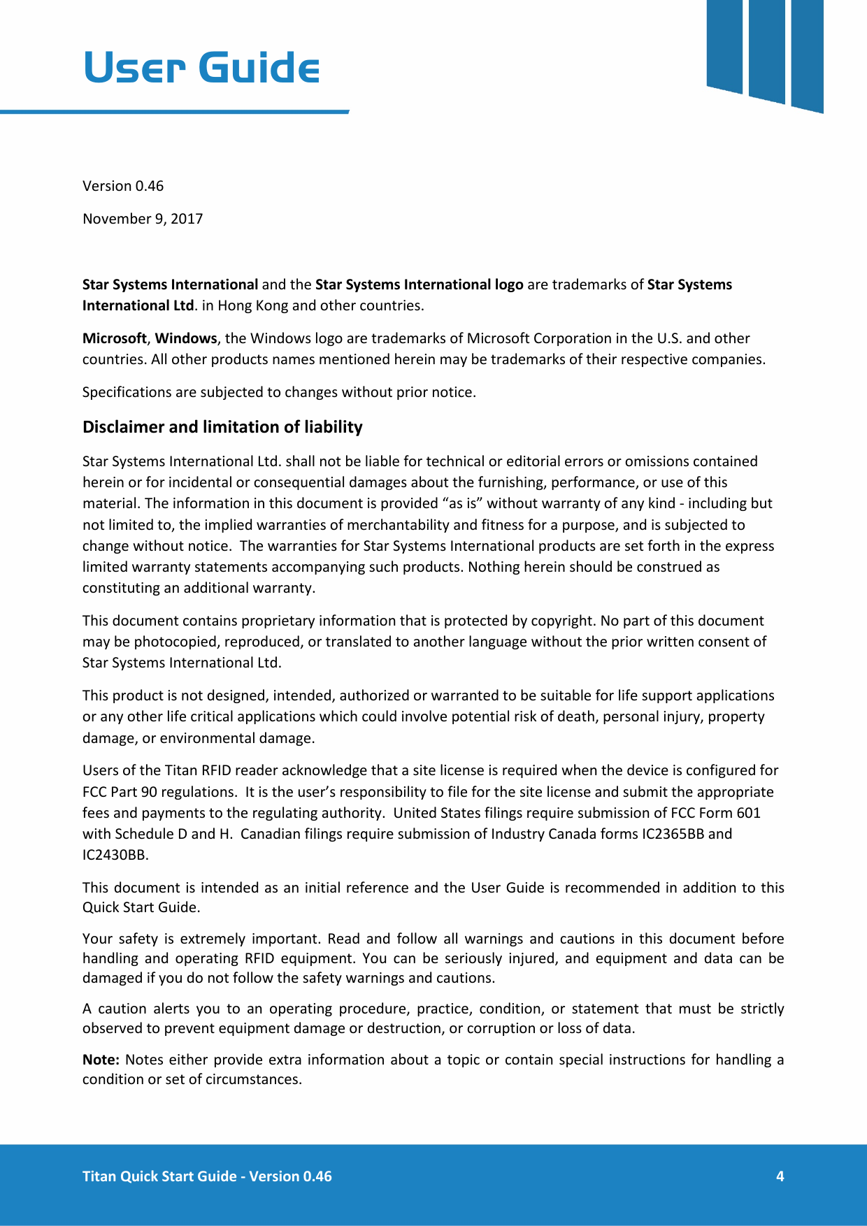  Titan Quick Start Guide - Version 0.46  4  User Guide    Version 0.46 November 9, 2017  Star Systems International and the Star Systems International logo are trademarks of Star Systems International Ltd. in Hong Kong and other countries. Microsoft, Windows, the Windows logo are trademarks of Microsoft Corporation in the U.S. and other countries. All other products names mentioned herein may be trademarks of their respective companies. Specifications are subjected to changes without prior notice. Disclaimer and limitation of liability Star Systems International Ltd. shall not be liable for technical or editorial errors or omissions contained herein or for incidental or consequential damages about the furnishing, performance, or use of this material. The information in this document is provided &ldquo;as is&rdquo; without warranty of any kind - including but not limited to, the implied warranties of merchantability and fitness for a purpose, and is subjected to change without notice.  The warranties for Star Systems International products are set forth in the express limited warranty statements accompanying such products. Nothing herein should be construed as constituting an additional warranty. This document contains proprietary information that is protected by copyright. No part of this document may be photocopied, reproduced, or translated to another language without the prior written consent of Star Systems International Ltd. This product is not designed, intended, authorized or warranted to be suitable for life support applications or any other life critical applications which could involve potential risk of death, personal injury, property damage, or environmental damage. Users of the Titan RFID reader acknowledge that a site license is required when the device is configured for FCC Part 90 regulations.  It is the user&rsquo;s responsibility to file for the site license and submit the appropriate fees and payments to the regulating authority.  United States filings require submission of FCC Form 601 with Schedule D and H.  Canadian filings require submission of Industry Canada forms IC2365BB and IC2430BB. This document is intended as an initial reference and the User Guide is recommended in addition to this Quick Start Guide.  Your safety is extremely important. Read and follow all warnings and cautions in this document before handling and operating RFID  equipment. You can be seriously injured, and equipment and data can be damaged if you do not follow the safety warnings and cautions. A caution alerts you to an operating procedure, practice, condition, or statement that must be strictly observed to prevent equipment damage or destruction, or corruption or loss of data. Note: Notes either provide extra information about a topic or contain special instructions for handling a condition or set of circumstances.  