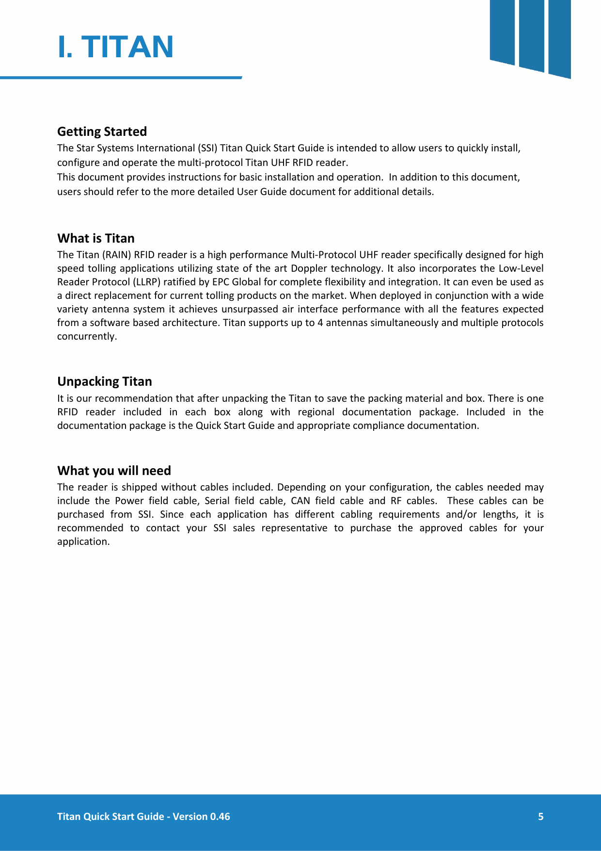  Titan Quick Start Guide - Version 0.46  5  1. TITAN   Getting Started The Star Systems International (SSI) Titan Quick Start Guide is intended to allow users to quickly install, configure and operate the multi-protocol Titan UHF RFID reader. This document provides instructions for basic installation and operation.  In addition to this document, users should refer to the more detailed User Guide document for additional details.  What is Titan The Titan (RAIN) RFID reader is a high performance Multi-Protocol UHF reader specifically designed for high speed tolling applications utilizing state of the art Doppler technology. It also incorporates the Low-Level Reader Protocol (LLRP) ratified by EPC Global for complete flexibility and integration. It can even be used as a direct replacement for current tolling products on the market. When deployed in conjunction with a wide variety antenna system it achieves unsurpassed air interface performance with all the features expected from a software based architecture. Titan supports up to 4 antennas simultaneously and multiple protocols concurrently.  Unpacking Titan It is our recommendation that after unpacking the Titan to save the packing material and box. There is one RFID reader included in each box along with regional documentation package. Included in the documentation package is the Quick Start Guide and appropriate compliance documentation.  What you will need The reader is shipped without cables included. Depending on your configuration, the cables needed may include the Power field cable, Serial field cable, CAN field  cable and RF cables.  These cables can be purchased from SSI. Since each application has different cabling requirements and/or lengths, it is recommended to contact your SSI sales representative to purchase the approved cables for your application.     