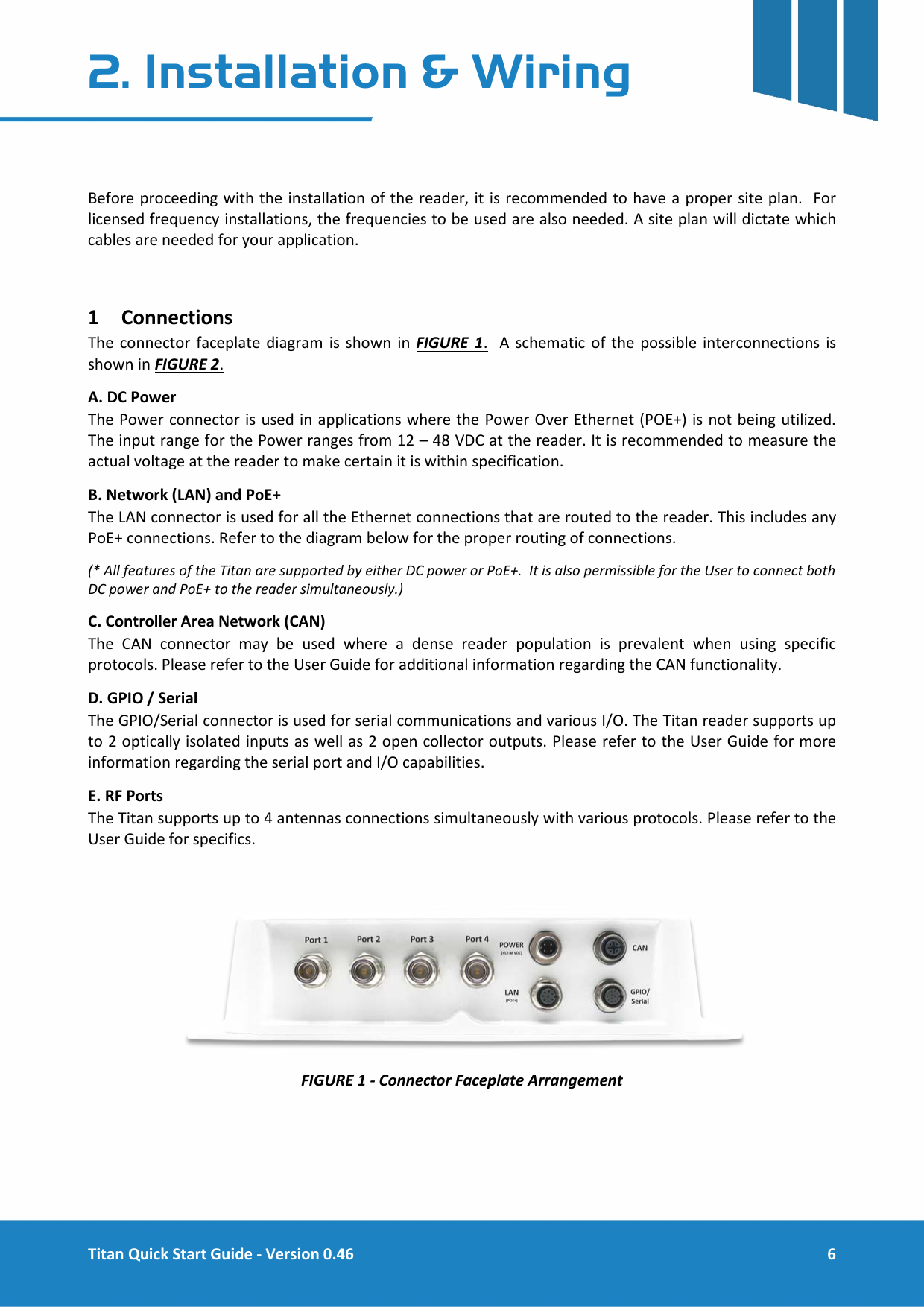  Titan Quick Start Guide - Version 0.46  6  2. Installation &amp; Wiring   Before proceeding with the installation of the reader, it is recommended to have a proper site plan.  For licensed frequency installations, the frequencies to be used are also needed. A site plan will dictate which cables are needed for your application.  1 Connections The connector faceplate diagram is shown in FIGURE 1.  A schematic of the possible interconnections is shown in FIGURE 2.  A. DC Power The Power connector is used in applications where the Power Over Ethernet (POE+) is not being utilized. The input range for the Power ranges from 12 &ndash; 48 VDC at the reader. It is recommended to measure the actual voltage at the reader to make certain it is within specification.  B. Network (LAN) and PoE+ The LAN connector is used for all the Ethernet connections that are routed to the reader. This includes any PoE+ connections. Refer to the diagram below for the proper routing of connections. (* All features of the Titan are supported by either DC power or PoE+.  It is also permissible for the User to connect both DC power and PoE+ to the reader simultaneously.) C. Controller Area Network (CAN) The CAN connector may be used where a dense reader population is prevalent when using specific protocols. Please refer to the User Guide for additional information regarding the CAN functionality. D. GPIO / Serial The GPIO/Serial connector is used for serial communications and various I/O. The Titan reader supports up to 2 optically isolated inputs as well as 2 open collector outputs. Please refer to the User Guide for more information regarding the serial port and I/O capabilities. E. RF Ports The Titan supports up to 4 antennas connections simultaneously with various protocols. Please refer to the User Guide for specifics.   FIGURE 1 - Connector Faceplate Arrangement     