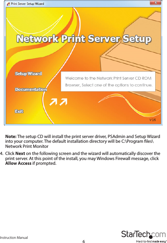 Instruction Manual6Note: The setup CD will install the print server driver, PSAdmin and Setup Wizard into your computer. The default installation directory will be C:\Program les\Network Print Monitor4.  Click Next on the following screen and the wizard will automatically discover the print server. At this point of the install, you may Windows Firewall message, click Allow Access if prompted.
