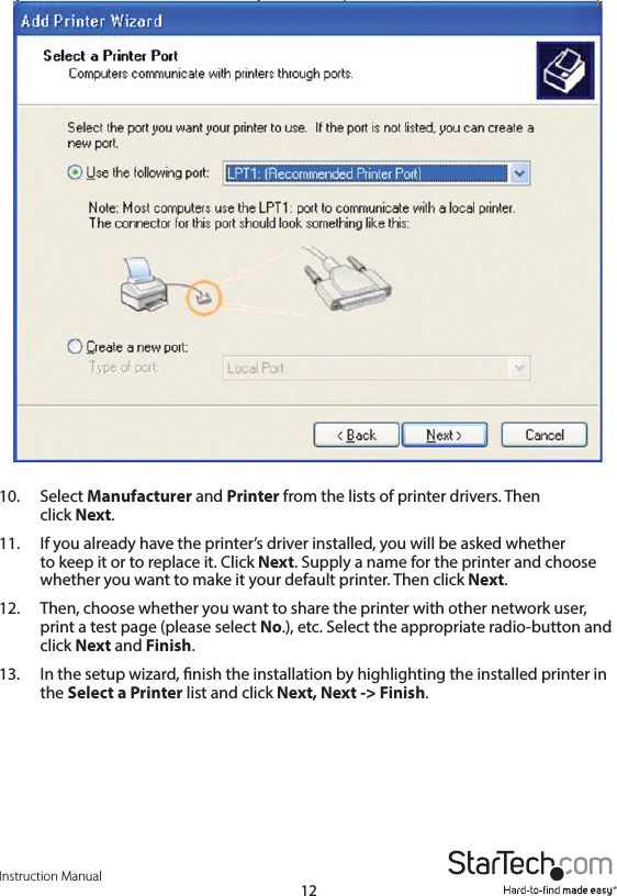 Instruction Manual1210.  Select Manufacturer and Printer from the lists of printer drivers. Then    click  Next. 11.  If you already have the printer’s driver installed, you will be asked whether    to keep it or to replace it. Click Next. Supply a name for the printer and choose     whether you want to make it your default printer. Then click Next.12.  Then, choose whether you want to share the printer with other network user,     print a test page (please select No.), etc. Select the appropriate radio-button and     click  Next and Finish.13.  In the setup wizard, nish the installation by highlighting the installed printer in     the  Select a Printer list and click Next, Next -&gt; Finish.