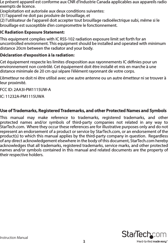 Instruction Manual3Le présent appareil est conforme aux CNR d’Industrie Canada applicables aux appareils radio exempts de licence.  L’exploitation est autorisée aux deux conditions suivantes:  (1) l’appareil ne doit pas produire de brouillage, et  (2) l’utilisateur de l’appareil doit accepter tout brouillage radioélectrique subi, même si le brouillage est susceptible d’en compromettre le fonctionnement.IC Radiation Exposure Statement:This equipment complies with IC RSS-102 radiation exposure limit set forth for an uncontrolled environment. This equipment should be installed and operated with minimum distance 20cm between the radiator and your body.Déclaration d’exposition à la radiation: Cet équipement respecte les limites d’exposition aux rayonnements IC dénies pour un environnement non contrôlé. Cet équipement doit être installé et mis en marche à une distance minimale de 20 cm qui sépare l’élément rayonnant de votre corps.L’émetteur ne doit ni être utilisé avec une autre antenne ou un autre émetteur ni se trouver à leur proximité.FCC ID: 2AA3I-PM1115UW-AIC: 11232A-PM1115UWAUse of Trademarks, Registered Trademarks, and other Protected Names and SymbolsThis manual may make reference to trademarks, registered trademarks, and other protected names and/or symbols of third-party companies not related in any way to  StarTech.com.  Where they occur these references are for illustrative purposes only and do not represent an endorsement of a product or service by StarTech.com, or an endorsement of the product(s) to which this manual applies by the third-party company in question.  Regardless of any direct acknowledgement elsewhere in the body of this document, StarTech.com hereby acknowledges that all trademarks, registered trademarks, service marks, and other protected names and/or symbols contained in this manual and related documents are the property of their respective holders.