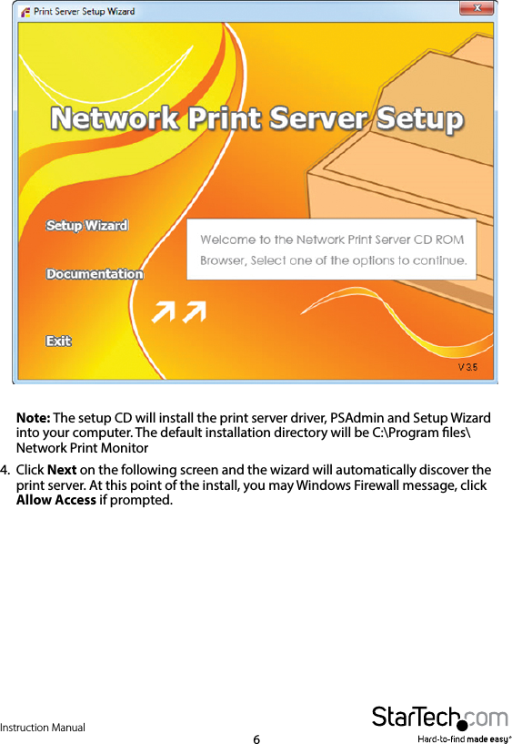 Instruction Manual6Note: The setup CD will install the print server driver, PSAdmin and Setup Wizard into your computer. The default installation directory will be C:\Program les\Network Print Monitor4.  Click Next on the following screen and the wizard will automatically discover the print server. At this point of the install, you may Windows Firewall message, click Allow Access if prompted.