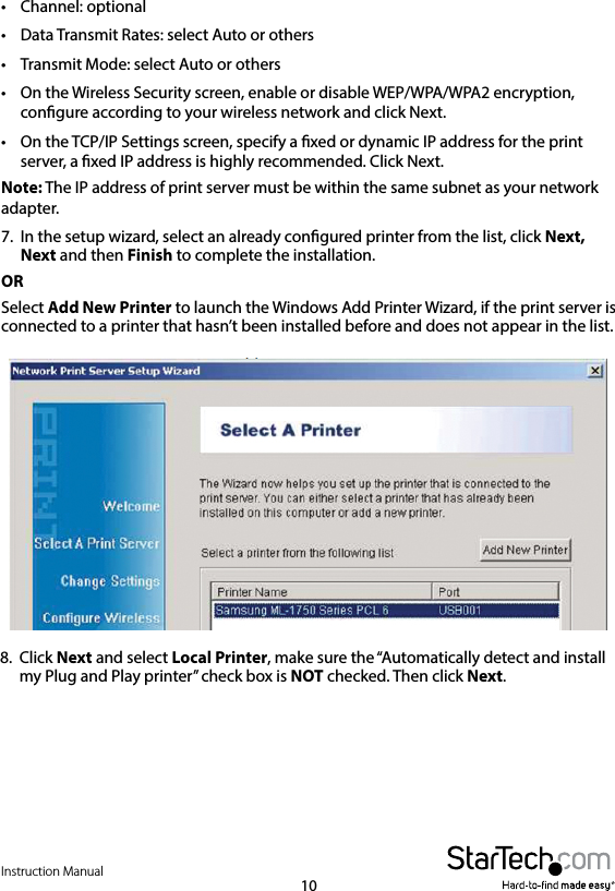 Instruction Manual10•  Channel: optional•  Data Transmit Rates: select Auto or others•  Transmit Mode: select Auto or others•  On the Wireless Security screen, enable or disable WEP/WPA/WPA2 encryption, congure according to your wireless network and click Next.•  On the TCP/IP Settings screen, specify a xed or dynamic IP address for the print server, a xed IP address is highly recommended. Click Next.Note: The IP address of print server must be within the same subnet as your network adapter.7.  In the setup wizard, select an already congured printer from the list, click Next, Next and then Finish to complete the installation. ORSelect Add New Printer to launch the Windows Add Printer Wizard, if the print server is connected to a printer that hasn’t been installed before and does not appear in the list. 8.  Click Next and select Local Printer, make sure the “Automatically detect and install my Plug and Play printer” check box is NOT checked. Then click Next. 