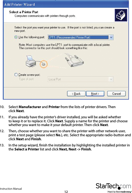 Instruction Manual1210.  Select Manufacturer and Printer from the lists of printer drivers. Then    click  Next. 11.  If you already have the printer’s driver installed, you will be asked whether    to keep it or to replace it. Click Next. Supply a name for the printer and choose     whether you want to make it your default printer. Then click Next.12.  Then, choose whether you want to share the printer with other network user,     print a test page (please select No.), etc. Select the appropriate radio-button and     click  Next and Finish.13.  In the setup wizard, nish the installation by highlighting the installed printer in     the  Select a Printer list and click Next, Next -&gt; Finish.