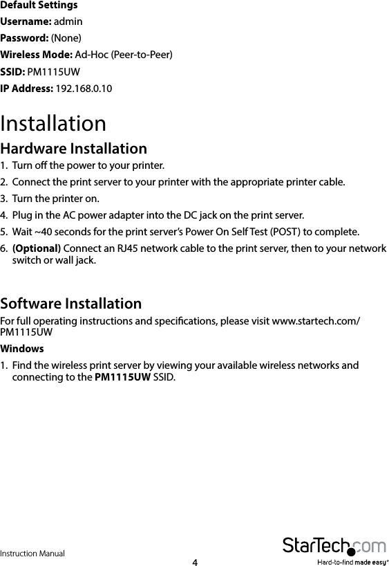 Instruction Manual4Default Settings Username: adminPassword: (None)Wireless Mode: Ad-Hoc (Peer-to-Peer)SSID: PM1115UWIP Address: 192.168.0.10InstallationHardware Installation1.  Turn o the power to your printer.2.  Connect the print server to your printer with the appropriate printer cable.3.  Turn the printer on.4.  Plug in the AC power adapter into the DC jack on the print server.5.  Wait ~40 seconds for the print server’s Power On Self Test (POST) to complete.6.  (Optional) Connect an RJ45 network cable to the print server, then to your network switch or wall jack.Software InstallationFor full operating instructions and specications, please visit www.startech.com/PM1115UW Windows1.  Find the wireless print server by viewing your available wireless networks and connecting to the PM1115UW SSID.