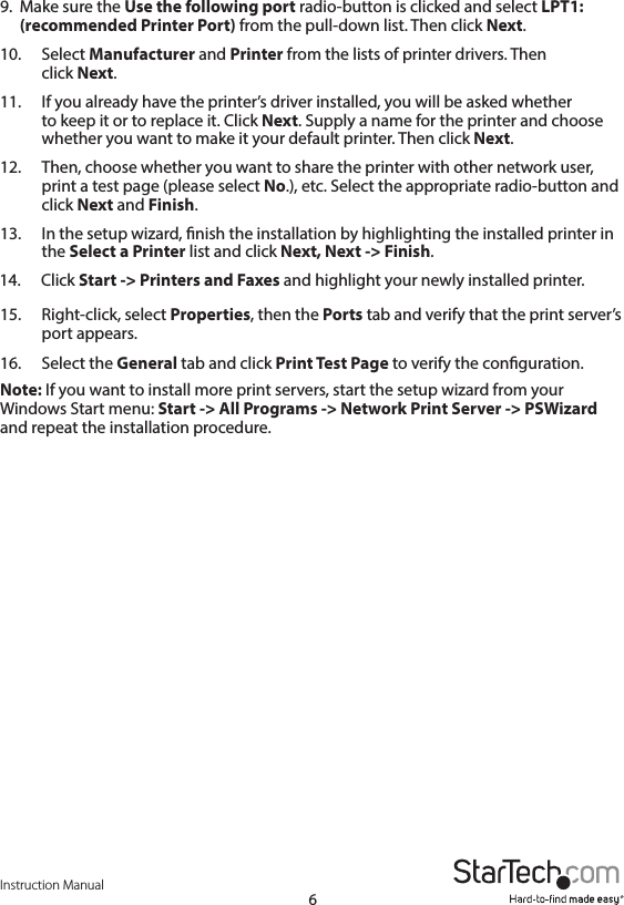 Instruction Manual69.  Make sure the Use the following port radio-button is clicked and select LPT1: (recommended Printer Port) from the pull-down list. Then click Next. 10.  Select Manufacturer and Printer from the lists of printer drivers. Then    click  Next. 11.  If you already have the printer’s driver installed, you will be asked whether    to keep it or to replace it. Click Next. Supply a name for the printer and choose     whether you want to make it your default printer. Then click Next.12.  Then, choose whether you want to share the printer with other network user,     print a test page (please select No.), etc. Select the appropriate radio-button and     click  Next and Finish.13.  In the setup wizard, nish the installation by highlighting the installed printer in     the  Select a Printer list and click Next, Next -&gt; Finish.14.  Click Start -&gt; Printers and Faxes and highlight your newly installed printer.15.  Right-click, select Properties, then the Ports tab and verify that the print server’s     port  appears.16.  Select the General tab and click Print Test Page to verify the conguration.Note: If you want to install more print servers, start the setup wizard from your Windows Start menu: Start -&gt; All Programs -&gt; Network Print Server -&gt; PSWizard and repeat the installation procedure.