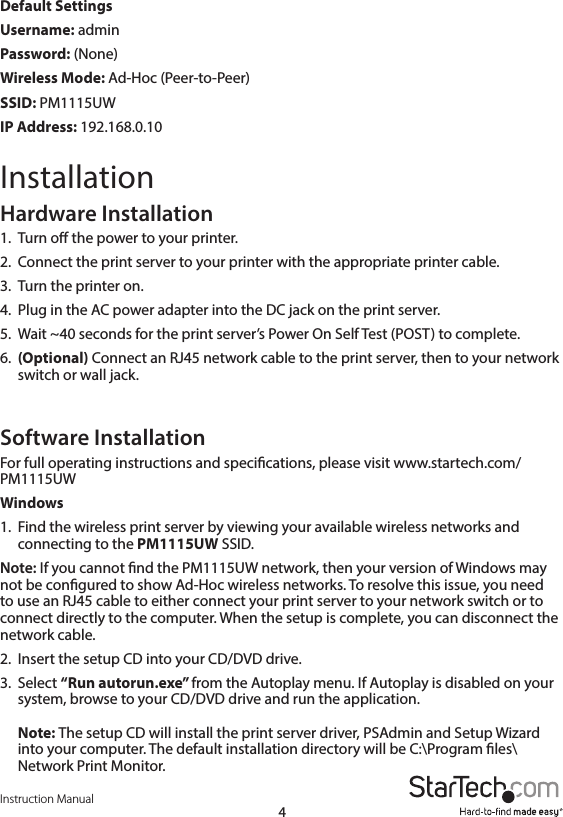 Instruction Manual4Default Settings Username: adminPassword: (None)Wireless Mode: Ad-Hoc (Peer-to-Peer)SSID: PM1115UWIP Address: 192.168.0.10InstallationHardware Installation1.  Turn o the power to your printer.2.  Connect the print server to your printer with the appropriate printer cable.3.  Turn the printer on.4.  Plug in the AC power adapter into the DC jack on the print server.5.  Wait ~40 seconds for the print server’s Power On Self Test (POST) to complete.6.  (Optional) Connect an RJ45 network cable to the print server, then to your network switch or wall jack.Software InstallationFor full operating instructions and specications, please visit www.startech.com/PM1115UW Windows1.  Find the wireless print server by viewing your available wireless networks and connecting to the PM1115UW SSID.Note: If you cannot nd the PM1115UW network, then your version of Windows may not be congured to show Ad-Hoc wireless networks. To resolve this issue, you need to use an RJ45 cable to either connect your print server to your network switch or to connect directly to the computer. When the setup is complete, you can disconnect the network cable.2.  Insert the setup CD into your CD/DVD drive.3.  Select “Run autorun.exe” from the Autoplay menu. If Autoplay is disabled on your system, browse to your CD/DVD drive and run the application.  Note: The setup CD will install the print server driver, PSAdmin and Setup Wizard into your computer. The default installation directory will be C:\Program les\Network Print Monitor.