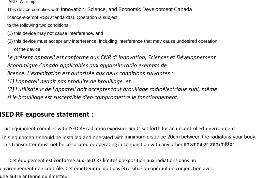 IS  E  D     Warning This device complies with Innovation, Science, and Economic Development Canadalicence-exempt RSS standard(s). Operation is subject to the following two conditions:   (1) this device may not cause interference, and (2) this device must accept any interference, including interference that may cause undesired operation of the device. LeprésentappareilestconformeauxCNRd&apos;Innovation,SciencesetDéveloppementéconomiqueCanada applicablesauxappareilsradioexemptsdelicence.L&apos;exploitationestautoriséeauxdeuxconditionssuivantes: (1)l&apos;appareilnedoitpasproduiredebrouillage,et(2)l&apos;utilisateurdel&apos;appareildoitacceptertoutbrouillageradioélectriquesubi,mêmesilebrouillageestsusceptibled&apos;encompromettrelefonctionnement.ISED RF exposure statement :       This equipment complies with ISED RF radiation exposure limits set forth for an uncontrolled         Cet équipement est conforme aux ISED RF limites d&apos;exposition aux radiations dans un environnement non contrôlé. Cet émetteur ne doit pas être situé ou opérant en conjonction avec une autre antenne ou émetteur. This equipmen t should be installed and operated with minimum distance 20cm between the radiator&amp; your body.     This transmitter must not be co-located or operating in conjunction with any other antenna or transmitter. envi ronment . 