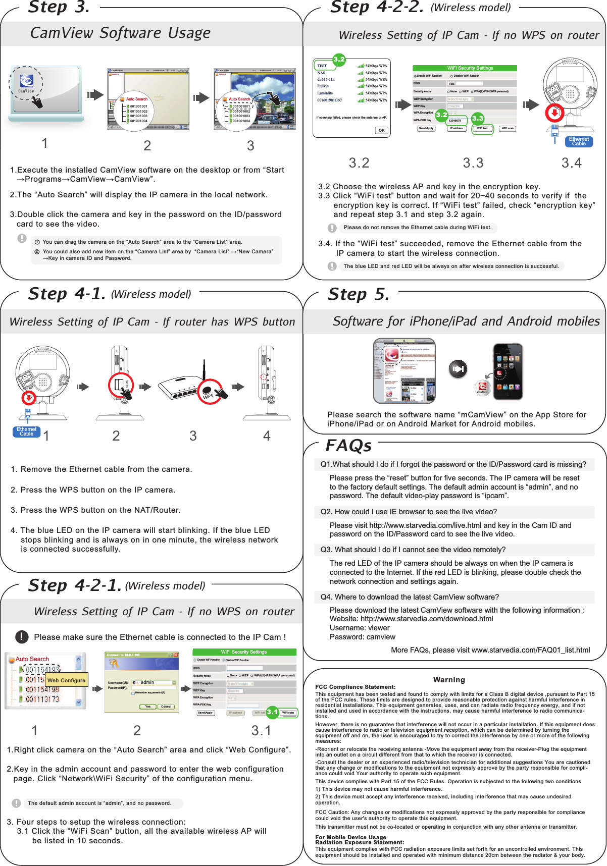 1. Remove the Ethernet cable from the camera.2. Press the WPS button on the IP camera.3. Press the WPS button on the NAT/Router.4. The blue LED on the IP camera will start blinking. If the blue LED    stops blinking and is always on in one minute, the wireless network     is connected successfully.   1 2 3 4nDbnWjfxCamView  Software  UsageWireless  Setting  of  IP  Cam  -  If  router  has  WPS  buttonWireless  Setting  of  IP  Cam  -  If  no  WPS  on  routerStep  3.Step  4-1.Step  4-2-1.Step  4-2-2.Camera ListBvup!Tfbsdi00100 100100100 100200100 100300100 1004Auto search00100 100100100 100200100 100300100 1004Auto Search001001001001001002001001003001001004Auto Search00100100100100100200100100300100100400100 1001DbnWjfx1.Execute the installed CamView software on the desktop or from “Start !&quot;#$&quot;%&amp;&apos; (%&amp;)*+, (%&amp;)*+,-./.01+23456#27+%&quot;81-2,*992:*&apos;;9%&lt;261+2=!28%&amp;+&quot;%2*&gt;261+29#8%92&gt;+6,#&quot;?.3.Double click the camera and key in the password on the ID/password card to see the video.12 3@#528%&gt;2:&quot;%$261+28%&amp;+&quot;%2#&gt;261+23456#27+%&quot;81-2%&quot;+%26#261+23(%&amp;+&quot;%2A*&apos;6-2%&quot;+%.12Camera List@#528#59:2%9&apos;#2%::2&gt;+,2*6+&amp;2#&gt;261+23(%&amp;+&quot;%2A*&apos;6-2%&quot;+%2B&lt;223(%&amp;+&quot;%2A*&apos;6-2 3C+,2(%&amp;+&quot;%-2 D+&lt;2*&gt;28%&amp;+&quot;%2=E2%&gt;:2!%&apos;&apos;,#&quot;:.Please make sure the Ethernet cable is connected to the IP Cam ! !1 2 3.1F.G*$16289*8?28%&amp;+&quot;%2#&gt;261+23456#27+%&quot;81-2%&quot;+%2%&gt;:289*8?23H+B2(#&gt;I*$5&quot;+-./.D+&lt;2*&gt;261+2%:&amp;*&gt;2%88#5&gt;62%&gt;:2;%&apos;&apos;,#&quot;:26#2+&gt;6+&quot;261+2,+B28#&gt;I*$5&quot;%6*#&gt;2;%$+.2(9*8?23C+6,#&quot;?JH*K*27+85&quot;*6&lt;-2#I261+28#&gt;I*$5&quot;%6*#&gt;2&amp;+&gt;5.  3. Four steps to setup the wireless connection:2222L.F2(9*8?261+23H*K*278%&gt;-2B566#&gt;M2%99261+2%N%*9%B9+2,*&quot;+9+&apos;&apos;24!2,*99222          be listed in 10 seconds.          01+2:+I%5962%:&amp;*&gt;2%88#5&gt;62*&apos;23%:&amp;*&gt;-M2%&gt;:2&gt;#2;%&apos;&apos;,#&quot;:.Web ConfigureWiFi Security Settings3.1Řőł ĩĳ Ī Įő Ŕ Ōĩ Ř őł ġ űŦ ų ŴŰ ůŢŭ ĪŏŰů Ŧ Řņ őEnable WiFi function Disable WiFi functionSSIDSecurity modeWEP EncryptionWPA EncryptionH!4O!7D2D+&lt;HP!2D+&lt;Save&amp;Apply WiFi scanIP address WiFi testAuto SearchadminYesUse rname(U ):Pas sword(P ):Remember my password(R)Can celConnect to 10.0.0.198Wireless  Setting  of  IP  Cam  -  If  no  WPS  on  router3.2 3.3If scanning failed, please check the antenna or AP.L.Q.2=I261+23H*K*26+&apos;6-2&apos;588++:+:M2&quot;+&amp;#N+261+2P61+&quot;&gt;+628%B9+2I&quot;#&amp;261+2222       IP camera to start the wireless connection.Please do not remove the Ethernet cable during WiFi test.The blue LED and red LED will be always on after wireless connection is successful.WiFi Security SettingsEnable WiFi functionSSIDSecurity modeWEP EncryptionWPA EncryptionH!4O!7D2D+&lt;HP!2D+&lt;Disable WiFi functionSave&amp;Apply IP address WiFi testH!4R/SO!7DRH!42;+&quot;&apos;#&gt;%9SNoneTEST12345678WEPTEST 54Mbps WPA54Mbps WPA54Mbps WPA54Mbps WPA54Mbps WPA54Mbps WPANASdir615-11nFujikinLuminlite001601981C6CTD3.2 Choose the wireless AP and key in the encryption key.L.L2(9*8?23H*K*26+&apos;6-2B566#&gt;2%&gt;:2,%*62I#&quot;2/UVQU2&apos;+8#&gt;:&apos;26#2N+&quot;*I&lt;2*I2261+22222222+&gt;8&quot;&lt;;6*#&gt;2?+&lt;2*&apos;28#&quot;&quot;+86.2=I23H*K*26+&apos;6-2I%*9+:M281+8?23+&gt;8&quot;&lt;;6*#&gt;2?+&lt;-2      and repeat step 3.1 and step 3.2 again.3.23.2 3.3Step  5.Software  for  iPhone/iPad  and  Android  mobiles!9+%&apos;+2&apos;+%&quot;81261+2&apos;#I6,%&quot;+2&gt;%&amp;+23&amp;(%&amp;)*+,-2#&gt;261+24;;276#&quot;+2I#&quot;2iPhone/iPad or on Android Market for Android mobiles.More FAQs, please visit www.starvedia.com/FAQ01_list.htmlQ1.What should I do if I forgot the password or the ID/Password card is missing?!9+%&apos;+2;&quot;+&apos;&apos;261+23&quot;+&apos;+6-2B566#&gt;2I#&quot;2I*N+2&apos;+8#&gt;:&apos;.201+2=!28%&amp;+&quot;%2,*992B+2&quot;+&apos;+626#261+2I%86#&quot;&lt;2:+I%5962&apos;+66*&gt;$&apos;.201+2:+I%5962%:&amp;*&gt;2%88#5&gt;62*&apos;23%:&amp;*&gt;-M2%&gt;:2&gt;#2;%&apos;&apos;,#&quot;:.201+2:+I%5962N*:+#O;9%&lt;2;%&apos;&apos;,#&quot;:2*&apos;23*;8%&amp;-.Q2. How could I use IE browser to see the live video?Please visit http://www.starvedia.com/live.html and key in the Cam ID and password on the ID/Password card to see the live video.Q3. What should I do if I cannot see the video remotely?The red LED of the IP camera should be always on when the IP camera is connected to the Internet. If the red LED is blinking, please double check the network connection and settings again.Q4. Where to download the latest CamView software?Please download the latest CamView software with the following information :Website: http://www.starvedia.com/download.htmlUsername: viewerPassword: camviewWarningFAQsWiFi scan(Wireless model)(Wireless model)(Wireless model)This equipment has been tested and found to comply with limits for a Class B digital device ,pursuant to Part 15 of the FCC rules. These limits are designed to provide reasonable protection against harmful interference in residential installations. This equipment generates, uses, and can radiate radio frequency energy, and if not installed and used in accordance with the instructions, may cause harmful interference to radio communica-tions.However, there is no guarantee that interference will not occur in a particular installation. If this equipment does cause interference to radio or television equipment reception, which can be determined by turning the equipment off and on, the user is encouraged to try to correct the interference by one or more of the following measures:-Reorient or relocate the receiving antenna -Move the equipment away from the receiver-Plug the equipment  into an outlet on a circuit different from that to which the receiver is connected.-Consult the dealer or an experienced radio/television technician for additional suggestions You are cautioned that any change or modifications to the equipment not expressly approve by the party responsible for compli-ance could void Your authority to operate such equipment. This device complies with Part 15 of the FCC Rules. Operation is subjected to the following two conditions1) This device may not cause harmful interference.2) This device must accept any interference received, including interference that may cause undesired operation.For Mobile Device UsageRadiation Exposure Statement:This equipment complies with FCC radiation exposure limits set forth for an uncontrolled environment. This equipment should be installed and operated with minimum distance 20cm between the radiator &amp; your body.FCC Caution: Any changes or modifications not expressly approved by the party responsible for compliance could void the user&apos;s authority to operate this equipment. This transmitter must not be co-located or operating in conjunction with any other antenna or transmitter.FCC Compliance Statement:3.4EthernetCableEthernetCableWPS