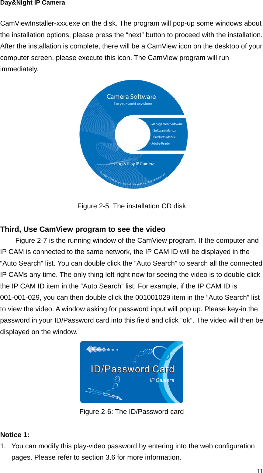 Day&amp;Night IP Camera CamViewInstaller-xxx.exe on the disk. The program will pop-up some windows about the installation options, please press the “next” button to proceed with the installation. After the installation is complete, there will be a CamView icon on the desktop of your computer screen, please execute this icon. The CamView program will run immediately.   Figure 2-5: The installation CD disk  Third, Use CamView program to see the video Figure 2-7 is the running window of the CamView program. If the computer and IP CAM is connected to the same network, the IP CAM ID will be displayed in the “Auto Search” list. You can double click the “Auto Search” to search all the connected IP CAMs any time. The only thing left right now for seeing the video is to double click the IP CAM ID item in the “Auto Search” list. For example, if the IP CAM ID is 001-001-029, you can then double click the 001001029 item in the “Auto Search” list to view the video. A window asking for password input will pop up. Please key-in the password in your ID/Password card into this field and click “ok”. The video will then be displayed on the window.  Figure 2-6: The ID/Password card  Notice 1:   1.  You can modify this play-video password by entering into the web configuration pages. Please refer to section 3.6 for more information.  11