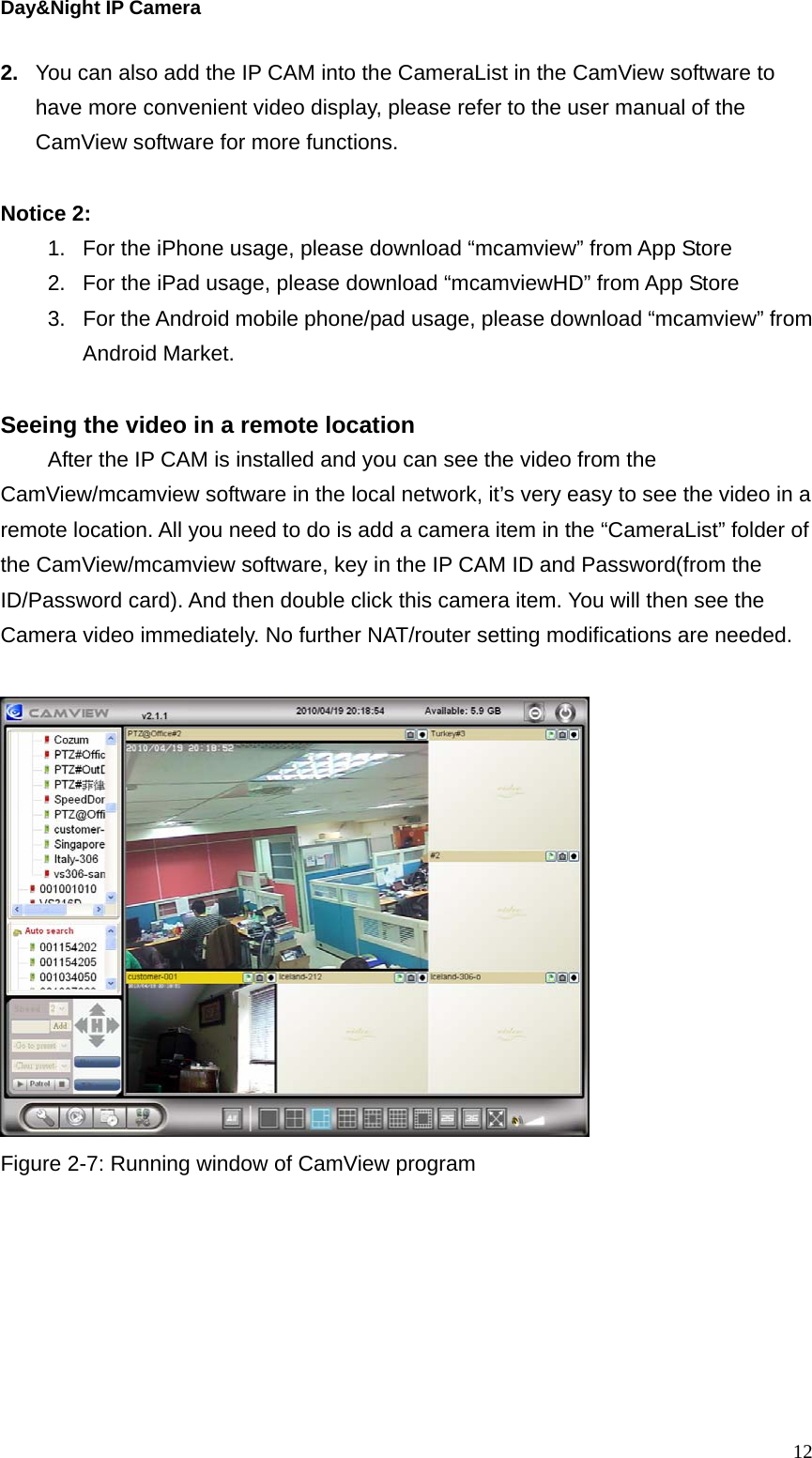 Day&amp;Night IP Camera 2.  You can also add the IP CAM into the CameraList in the CamView software to have more convenient video display, please refer to the user manual of the CamView software for more functions.  Notice 2:   1.  For the iPhone usage, please download “mcamview” from App Store 2.  For the iPad usage, please download “mcamviewHD” from App Store 3.  For the Android mobile phone/pad usage, please download “mcamview” from Android Market.  Seeing the video in a remote location   After the IP CAM is installed and you can see the video from the CamView/mcamview software in the local network, it’s very easy to see the video in a remote location. All you need to do is add a camera item in the “CameraList” folder of the CamView/mcamview software, key in the IP CAM ID and Password(from the ID/Password card). And then double click this camera item. You will then see the Camera video immediately. No further NAT/router setting modifications are needed.    Figure 2-7: Running window of CamView program  12