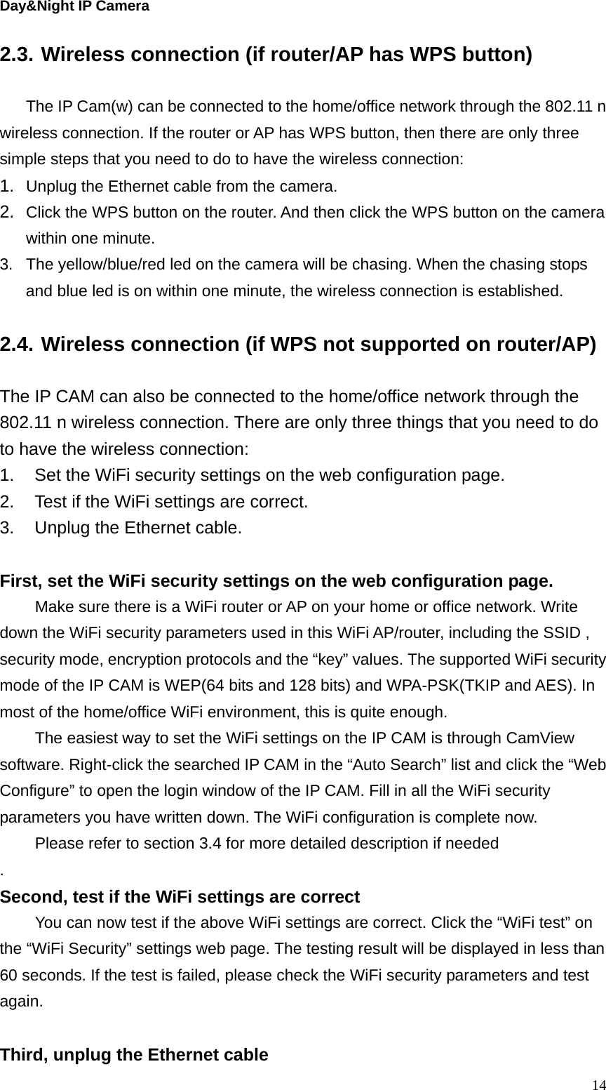 Day&amp;Night IP Camera 2.3. Wireless connection (if router/AP has WPS button)  The IP Cam(w) can be connected to the home/office network through the 802.11 n wireless connection. If the router or AP has WPS button, then there are only three simple steps that you need to do to have the wireless connection: 1.  Unplug the Ethernet cable from the camera. 2.  Click the WPS button on the router. And then click the WPS button on the camera within one minute. 3.  The yellow/blue/red led on the camera will be chasing. When the chasing stops and blue led is on within one minute, the wireless connection is established.    2.4. Wireless connection (if WPS not supported on router/AP)  The IP CAM can also be connected to the home/office network through the 802.11 n wireless connection. There are only three things that you need to do to have the wireless connection: 1.  Set the WiFi security settings on the web configuration page. 2.  Test if the WiFi settings are correct. 3.  Unplug the Ethernet cable.  First, set the WiFi security settings on the web configuration page.   Make sure there is a WiFi router or AP on your home or office network. Write down the WiFi security parameters used in this WiFi AP/router, including the SSID , security mode, encryption protocols and the “key” values. The supported WiFi security mode of the IP CAM is WEP(64 bits and 128 bits) and WPA-PSK(TKIP and AES). In most of the home/office WiFi environment, this is quite enough.     The easiest way to set the WiFi settings on the IP CAM is through CamView software. Right-click the searched IP CAM in the “Auto Search” list and click the “Web Configure” to open the login window of the IP CAM. Fill in all the WiFi security parameters you have written down. The WiFi configuration is complete now.   Please refer to section 3.4 for more detailed description if needed . Second, test if the WiFi settings are correct   You can now test if the above WiFi settings are correct. Click the “WiFi test” on the “WiFi Security” settings web page. The testing result will be displayed in less than 60 seconds. If the test is failed, please check the WiFi security parameters and test again.   Third, unplug the Ethernet cable  14