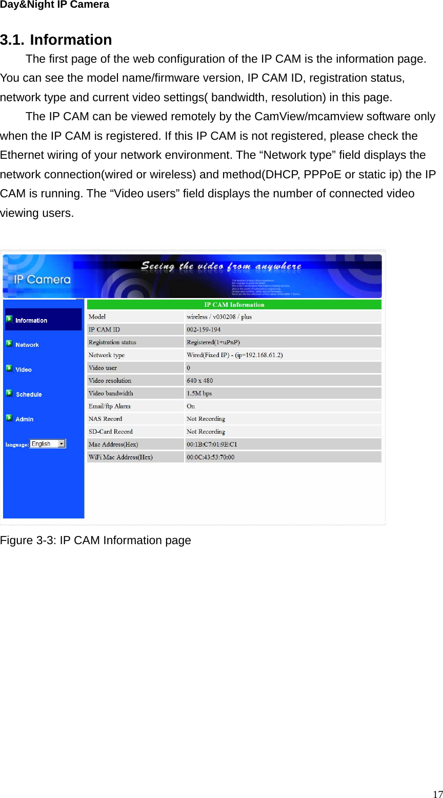 Day&amp;Night IP Camera 3.1. Information   The first page of the web configuration of the IP CAM is the information page. You can see the model name/firmware version, IP CAM ID, registration status, network type and current video settings( bandwidth, resolution) in this page.   The IP CAM can be viewed remotely by the CamView/mcamview software only when the IP CAM is registered. If this IP CAM is not registered, please check the Ethernet wiring of your network environment. The “Network type” field displays the network connection(wired or wireless) and method(DHCP, PPPoE or static ip) the IP CAM is running. The “Video users” field displays the number of connected video viewing users.     Figure 3-3: IP CAM Information page   17