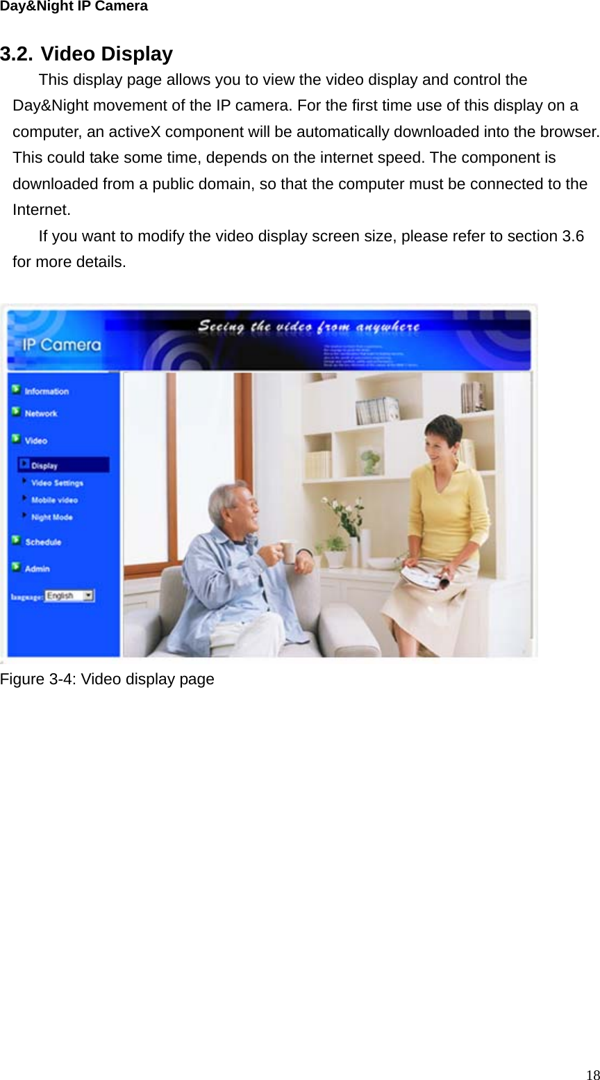 Day&amp;Night IP Camera 3.2. Video Display This display page allows you to view the video display and control the Day&amp;Night movement of the IP camera. For the first time use of this display on a computer, an activeX component will be automatically downloaded into the browser. This could take some time, depends on the internet speed. The component is downloaded from a public domain, so that the computer must be connected to the Internet. If you want to modify the video display screen size, please refer to section 3.6 for more details.    Figure 3-4: Video display page   18