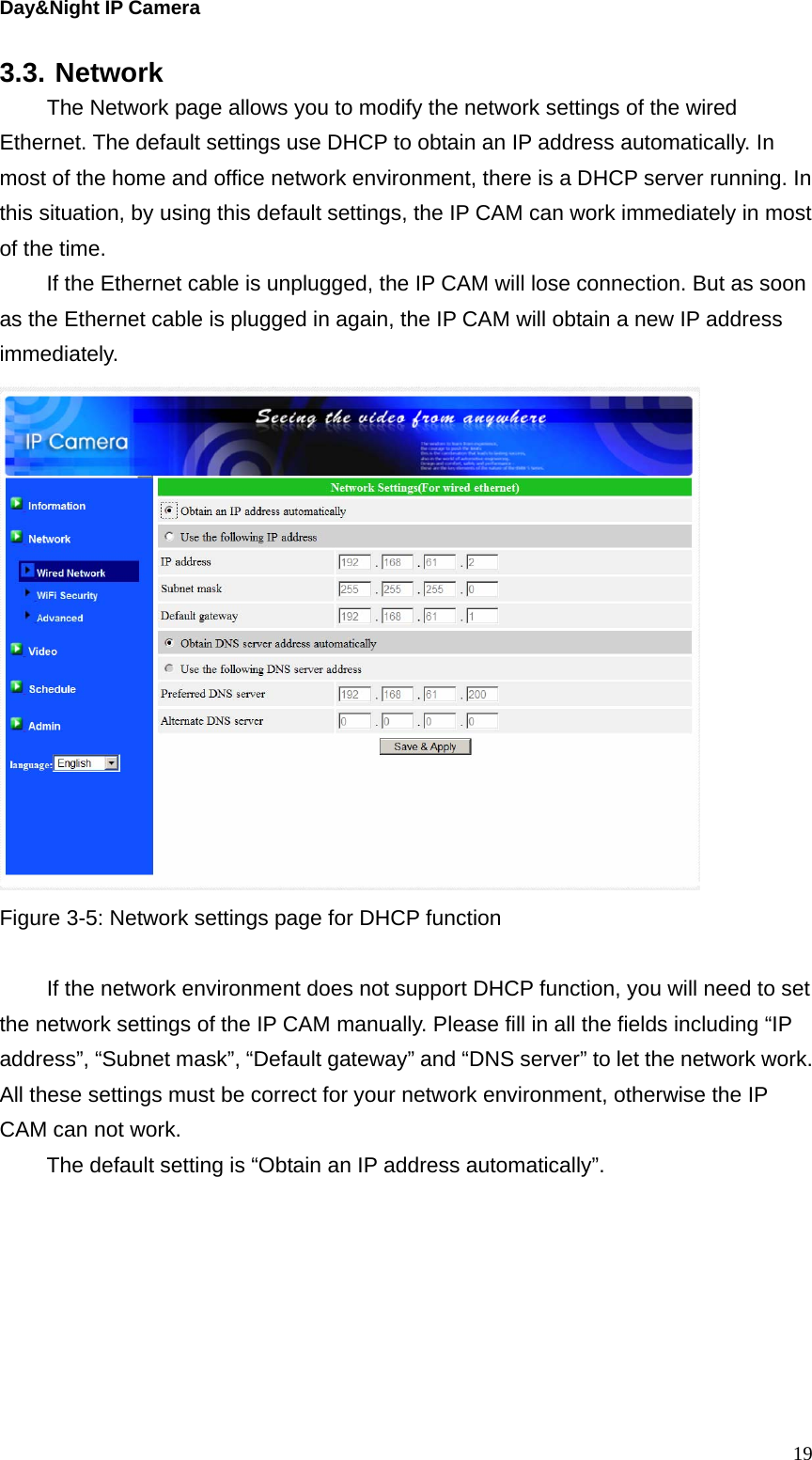 Day&amp;Night IP Camera 3.3. Network   The Network page allows you to modify the network settings of the wired Ethernet. The default settings use DHCP to obtain an IP address automatically. In most of the home and office network environment, there is a DHCP server running. In this situation, by using this default settings, the IP CAM can work immediately in most of the time.   If the Ethernet cable is unplugged, the IP CAM will lose connection. But as soon as the Ethernet cable is plugged in again, the IP CAM will obtain a new IP address immediately.    Figure 3-5: Network settings page for DHCP function    If the network environment does not support DHCP function, you will need to set the network settings of the IP CAM manually. Please fill in all the fields including “IP address”, “Subnet mask”, “Default gateway” and “DNS server” to let the network work. All these settings must be correct for your network environment, otherwise the IP CAM can not work. The default setting is “Obtain an IP address automatically”.   19