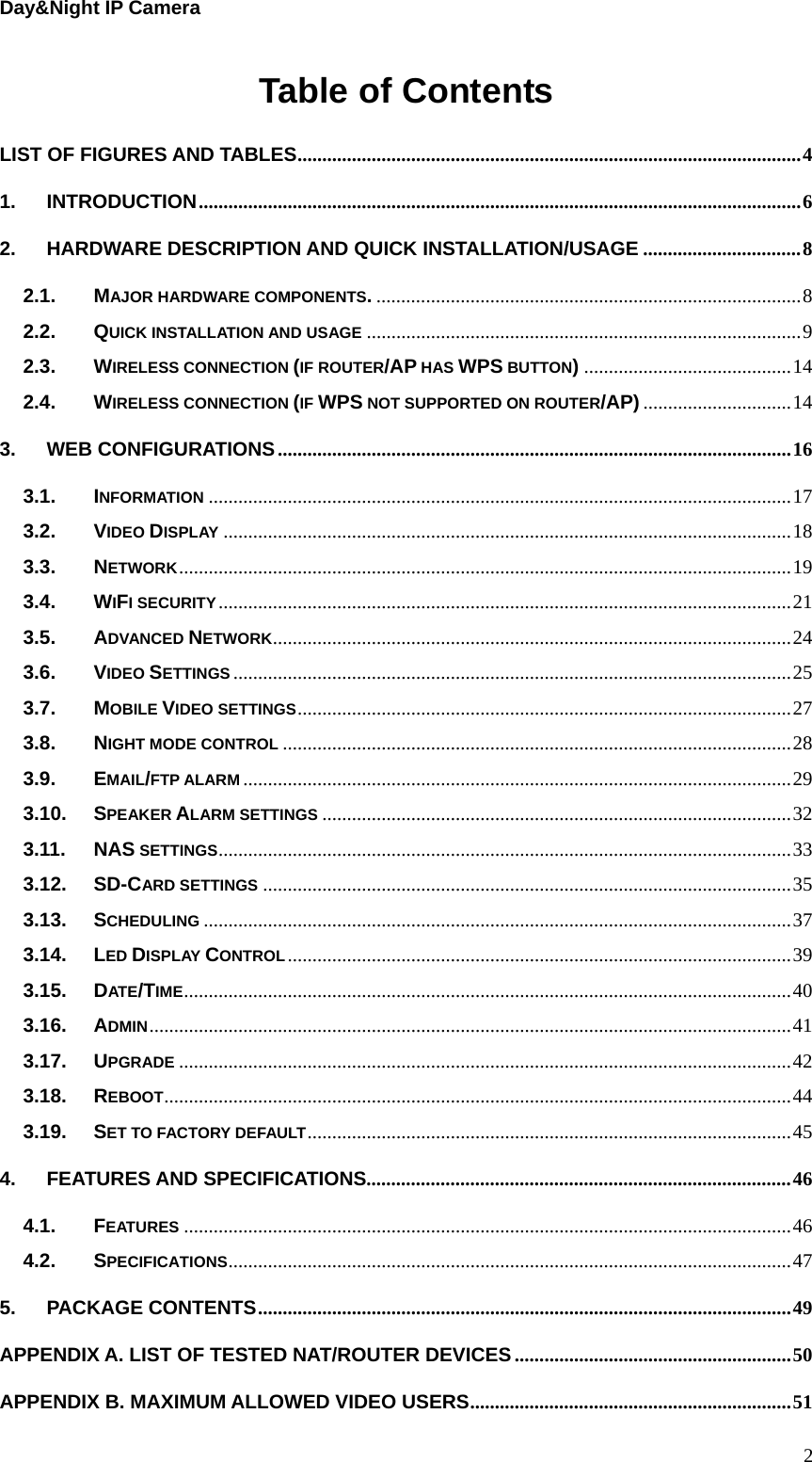 Day&amp;Night IP Camera Table of Contents LIST OF FIGURES AND TABLES......................................................................................................4 1. INTRODUCTION..........................................................................................................................6 2. HARDWARE DESCRIPTION AND QUICK INSTALLATION/USAGE ................................8 2.1. MAJOR HARDWARE COMPONENTS.......................................................................................8 2.2. QUICK INSTALLATION AND USAGE ........................................................................................9 2.3. WIRELESS CONNECTION (IF ROUTER/AP HAS WPS BUTTON)..........................................14 2.4. WIRELESS CONNECTION (IF WPS NOT SUPPORTED ON ROUTER/AP) ..............................14 3. WEB CONFIGURATIONS........................................................................................................16 3.1. INFORMATION ......................................................................................................................17 3.2. VIDEO DISPLAY ...................................................................................................................18 3.3. NETWORK............................................................................................................................19 3.4. WIFI SECURITY....................................................................................................................21 3.5. ADVANCED NETWORK.........................................................................................................24 3.6. VIDEO SETTINGS .................................................................................................................25 3.7. MOBILE VIDEO SETTINGS....................................................................................................27 3.8. NIGHT MODE CONTROL .......................................................................................................28 3.9. EMAIL/FTP ALARM ...............................................................................................................29 3.10. SPEAKER ALARM SETTINGS ...............................................................................................32 3.11. NAS SETTINGS....................................................................................................................33 3.12. SD-CARD SETTINGS ...........................................................................................................35 3.13. SCHEDULING .......................................................................................................................37 3.14. LED DISPLAY CONTROL......................................................................................................39 3.15. DATE/TIME...........................................................................................................................40 3.16. ADMIN..................................................................................................................................41 3.17. UPGRADE ............................................................................................................................42 3.18. REBOOT...............................................................................................................................44 3.19. SET TO FACTORY DEFAULT..................................................................................................45 4. FEATURES AND SPECIFICATIONS......................................................................................46 4.1. FEATURES ...........................................................................................................................46 4.2. SPECIFICATIONS..................................................................................................................47 5. PACKAGE CONTENTS............................................................................................................49 APPENDIX A. LIST OF TESTED NAT/ROUTER DEVICES........................................................50 APPENDIX B. MAXIMUM ALLOWED VIDEO USERS.................................................................51  2