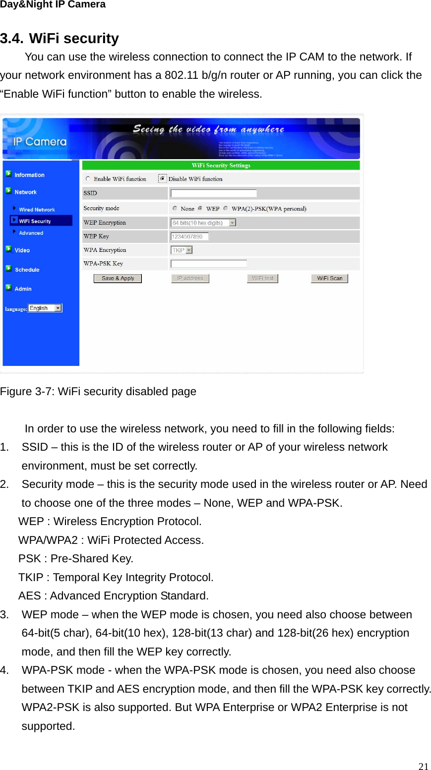 Day&amp;Night IP Camera 3.4. WiFi security   You can use the wireless connection to connect the IP CAM to the network. If your network environment has a 802.11 b/g/n router or AP running, you can click the “Enable WiFi function” button to enable the wireless.  Figure 3-7: WiFi security disabled page    In order to use the wireless network, you need to fill in the following fields: 1.  SSID – this is the ID of the wireless router or AP of your wireless network environment, must be set correctly. 2.  Security mode – this is the security mode used in the wireless router or AP. Need to choose one of the three modes – None, WEP and WPA-PSK.   WEP : Wireless Encryption Protocol. WPA/WPA2 : WiFi Protected Access. PSK : Pre-Shared Key. TKIP : Temporal Key Integrity Protocol. AES : Advanced Encryption Standard. 3.  WEP mode – when the WEP mode is chosen, you need also choose between 64-bit(5 char), 64-bit(10 hex), 128-bit(13 char) and 128-bit(26 hex) encryption mode, and then fill the WEP key correctly. 4.  WPA-PSK mode - when the WPA-PSK mode is chosen, you need also choose between TKIP and AES encryption mode, and then fill the WPA-PSK key correctly. WPA2-PSK is also supported. But WPA Enterprise or WPA2 Enterprise is not supported.   21