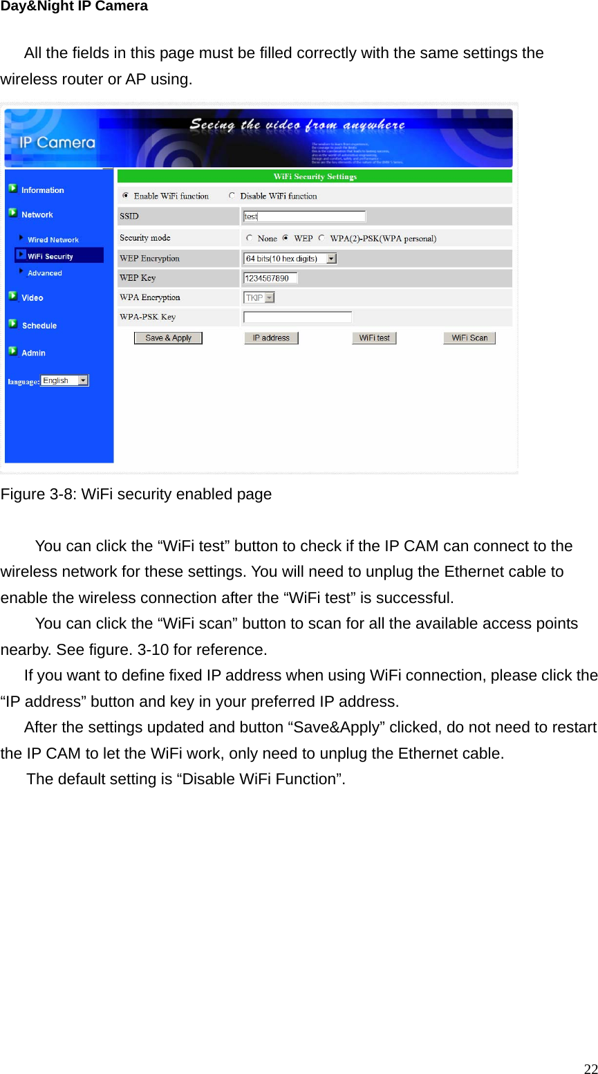 Day&amp;Night IP Camera All the fields in this page must be filled correctly with the same settings the wireless router or AP using.    Figure 3-8: WiFi security enabled page  You can click the “WiFi test” button to check if the IP CAM can connect to the wireless network for these settings. You will need to unplug the Ethernet cable to enable the wireless connection after the “WiFi test” is successful. You can click the “WiFi scan” button to scan for all the available access points nearby. See figure. 3-10 for reference. If you want to define fixed IP address when using WiFi connection, please click the “IP address” button and key in your preferred IP address. After the settings updated and button “Save&amp;Apply” clicked, do not need to restart the IP CAM to let the WiFi work, only need to unplug the Ethernet cable.   The default setting is “Disable WiFi Function”.   22