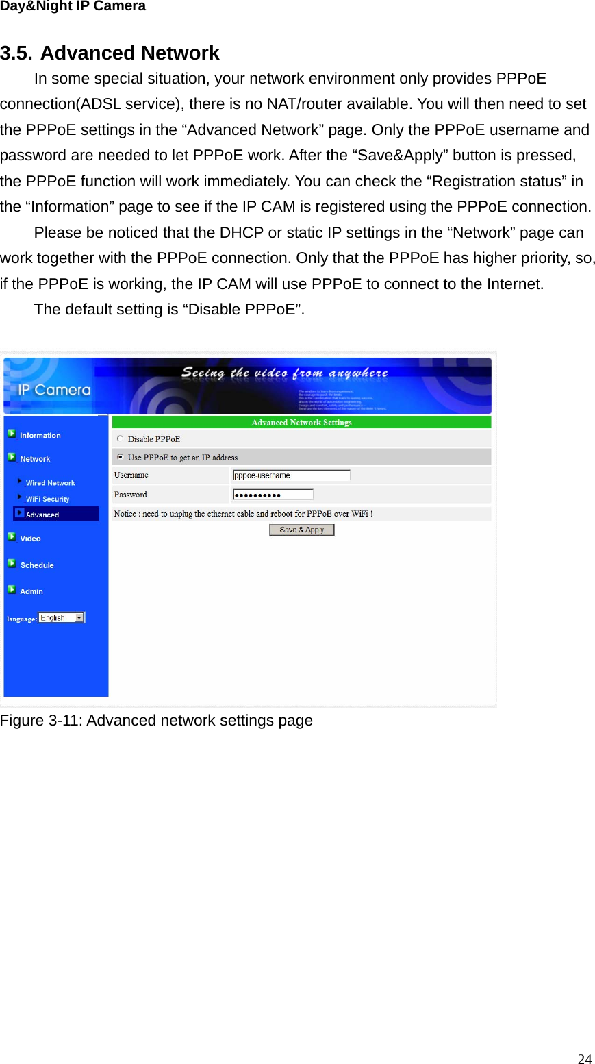 Day&amp;Night IP Camera 3.5. Advanced Network   In some special situation, your network environment only provides PPPoE connection(ADSL service), there is no NAT/router available. You will then need to set the PPPoE settings in the “Advanced Network” page. Only the PPPoE username and password are needed to let PPPoE work. After the “Save&amp;Apply” button is pressed, the PPPoE function will work immediately. You can check the “Registration status” in the “Information” page to see if the IP CAM is registered using the PPPoE connection. Please be noticed that the DHCP or static IP settings in the “Network” page can work together with the PPPoE connection. Only that the PPPoE has higher priority, so, if the PPPoE is working, the IP CAM will use PPPoE to connect to the Internet. The default setting is “Disable PPPoE”.   Figure 3-11: Advanced network settings page    24