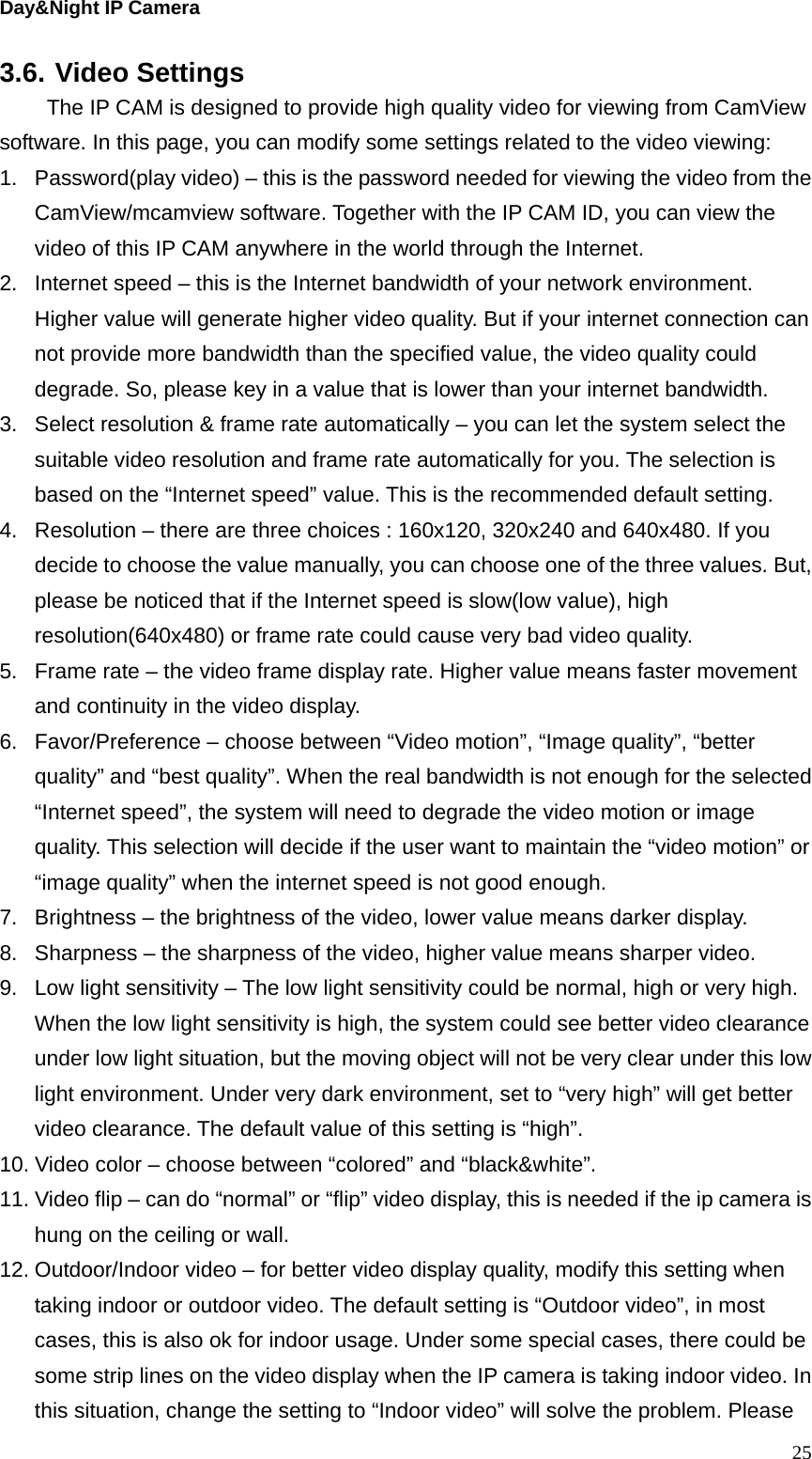 Day&amp;Night IP Camera 3.6. Video Settings   The IP CAM is designed to provide high quality video for viewing from CamView software. In this page, you can modify some settings related to the video viewing: 1.  Password(play video) – this is the password needed for viewing the video from the CamView/mcamview software. Together with the IP CAM ID, you can view the video of this IP CAM anywhere in the world through the Internet. 2.  Internet speed – this is the Internet bandwidth of your network environment. Higher value will generate higher video quality. But if your internet connection can not provide more bandwidth than the specified value, the video quality could degrade. So, please key in a value that is lower than your internet bandwidth. 3.  Select resolution &amp; frame rate automatically – you can let the system select the suitable video resolution and frame rate automatically for you. The selection is based on the “Internet speed” value. This is the recommended default setting. 4.  Resolution – there are three choices : 160x120, 320x240 and 640x480. If you decide to choose the value manually, you can choose one of the three values. But, please be noticed that if the Internet speed is slow(low value), high resolution(640x480) or frame rate could cause very bad video quality. 5.  Frame rate – the video frame display rate. Higher value means faster movement and continuity in the video display. 6.  Favor/Preference – choose between “Video motion”, “Image quality”, “better quality” and “best quality”. When the real bandwidth is not enough for the selected “Internet speed”, the system will need to degrade the video motion or image quality. This selection will decide if the user want to maintain the “video motion” or “image quality” when the internet speed is not good enough. 7.  Brightness – the brightness of the video, lower value means darker display. 8.  Sharpness – the sharpness of the video, higher value means sharper video. 9.  Low light sensitivity – The low light sensitivity could be normal, high or very high. When the low light sensitivity is high, the system could see better video clearance under low light situation, but the moving object will not be very clear under this low light environment. Under very dark environment, set to “very high” will get better video clearance. The default value of this setting is “high”. 10. Video color – choose between “colored” and “black&amp;white”.   11. Video flip – can do “normal” or “flip” video display, this is needed if the ip camera is hung on the ceiling or wall. 12. Outdoor/Indoor video – for better video display quality, modify this setting when taking indoor or outdoor video. The default setting is “Outdoor video”, in most cases, this is also ok for indoor usage. Under some special cases, there could be some strip lines on the video display when the IP camera is taking indoor video. In this situation, change the setting to “Indoor video” will solve the problem. Please  25