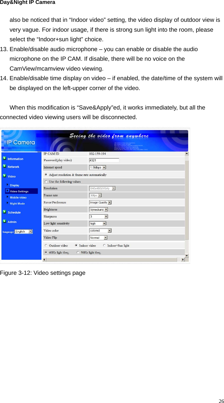 Day&amp;Night IP Camera also be noticed that in “Indoor video” setting, the video display of outdoor view is very vague. For indoor usage, if there is strong sun light into the room, please select the “Indoor+sun light” choice.   13. Enable/disable audio microphone – you can enable or disable the audio microphone on the IP CAM. If disable, there will be no voice on the CamView/mcamview video viewing. 14. Enable/disable time display on video – if enabled, the date/time of the system will be displayed on the left-upper corner of the video.  When this modification is “Save&amp;Apply”ed, it works immediately, but all the connected video viewing users will be disconnected.  Figure 3-12: Video settings page   26