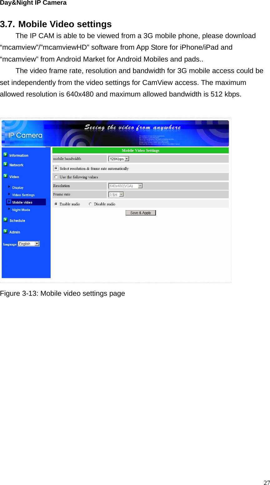 Day&amp;Night IP Camera 3.7. Mobile Video settings   The IP CAM is able to be viewed from a 3G mobile phone, please download “mcamview”/”mcamviewHD” software from App Store for iPhone/iPad and “mcamview” from Android Market for Android Mobiles and pads..   The video frame rate, resolution and bandwidth for 3G mobile access could be set independently from the video settings for CamView access. The maximum allowed resolution is 640x480 and maximum allowed bandwidth is 512 kbps.     Figure 3-13: Mobile video settings page   27