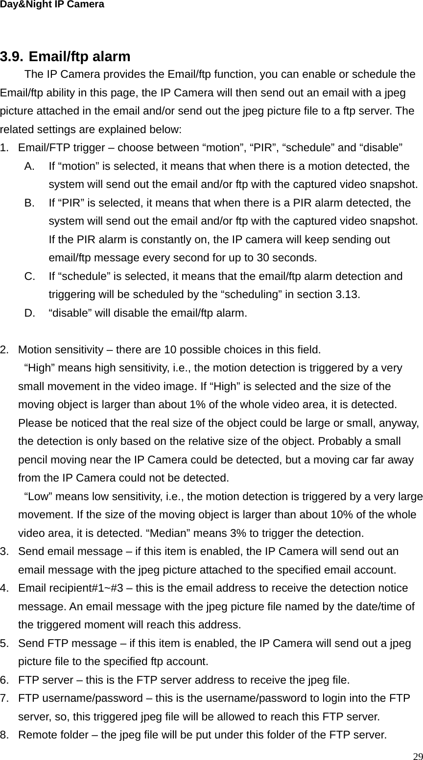 Day&amp;Night IP Camera  3.9. Email/ftp alarm   The IP Camera provides the Email/ftp function, you can enable or schedule the Email/ftp ability in this page, the IP Camera will then send out an email with a jpeg picture attached in the email and/or send out the jpeg picture file to a ftp server. The related settings are explained below: 1.  Email/FTP trigger – choose between “motion”, “PIR”, “schedule” and “disable” A.  If “motion” is selected, it means that when there is a motion detected, the system will send out the email and/or ftp with the captured video snapshot. B.  If “PIR” is selected, it means that when there is a PIR alarm detected, the system will send out the email and/or ftp with the captured video snapshot. If the PIR alarm is constantly on, the IP camera will keep sending out email/ftp message every second for up to 30 seconds. C.  If “schedule” is selected, it means that the email/ftp alarm detection and triggering will be scheduled by the “scheduling” in section 3.13. D.  “disable” will disable the email/ftp alarm.  2.  Motion sensitivity – there are 10 possible choices in this field.   “High” means high sensitivity, i.e., the motion detection is triggered by a very small movement in the video image. If “High” is selected and the size of the moving object is larger than about 1% of the whole video area, it is detected. Please be noticed that the real size of the object could be large or small, anyway, the detection is only based on the relative size of the object. Probably a small pencil moving near the IP Camera could be detected, but a moving car far away from the IP Camera could not be detected. “Low” means low sensitivity, i.e., the motion detection is triggered by a very large movement. If the size of the moving object is larger than about 10% of the whole video area, it is detected. “Median” means 3% to trigger the detection. 3.  Send email message – if this item is enabled, the IP Camera will send out an email message with the jpeg picture attached to the specified email account. 4.  Email recipient#1~#3 – this is the email address to receive the detection notice message. An email message with the jpeg picture file named by the date/time of the triggered moment will reach this address. 5.  Send FTP message – if this item is enabled, the IP Camera will send out a jpeg picture file to the specified ftp account. 6.  FTP server – this is the FTP server address to receive the jpeg file. 7.  FTP username/password – this is the username/password to login into the FTP server, so, this triggered jpeg file will be allowed to reach this FTP server. 8.  Remote folder – the jpeg file will be put under this folder of the FTP server.  29