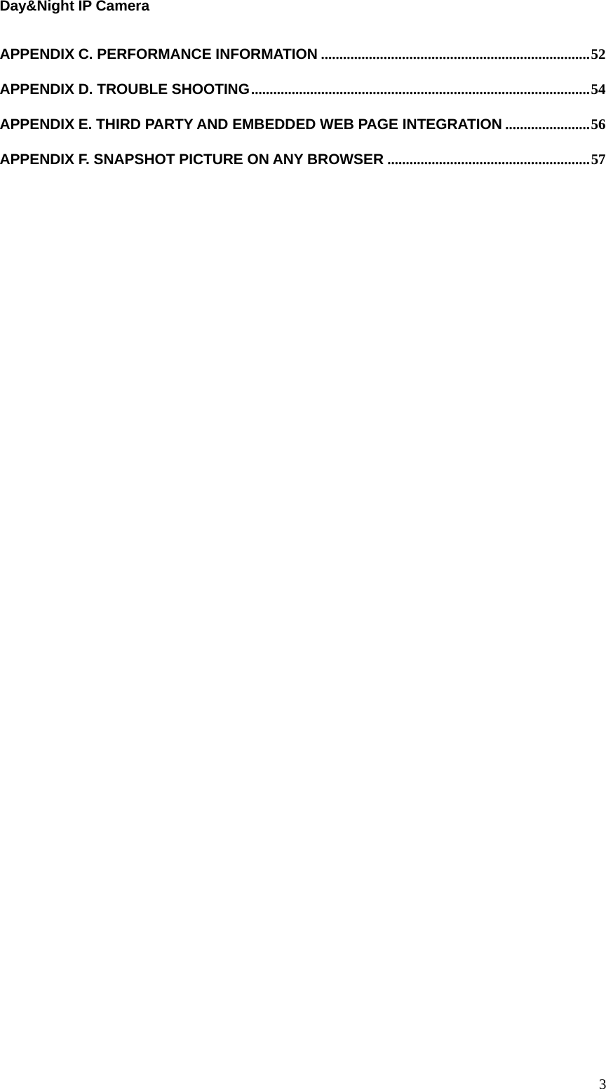 Day&amp;Night IP Camera APPENDIX C. PERFORMANCE INFORMATION .........................................................................52 APPENDIX D. TROUBLE SHOOTING............................................................................................54 APPENDIX E. THIRD PARTY AND EMBEDDED WEB PAGE INTEGRATION .......................56 APPENDIX F. SNAPSHOT PICTURE ON ANY BROWSER .......................................................57   3